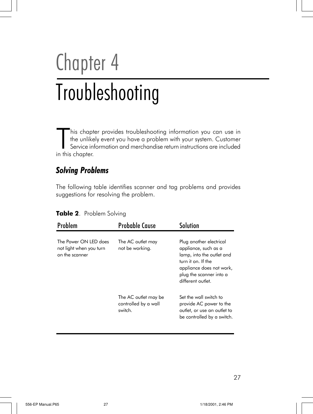 27This chapter provides troubleshooting information you can use inthe unlikely event you have a problem with your system. CustomerService information and merchandise return instructions are includedin this chapter.Solving ProblemsThe following table identifies scanner and tag problems and providessuggestions for resolving the problem.Chapter 4TroubleshootingProblem Probable Cause SolutionThe Power ON LED does not light when you turn on the scannerThe AC outlet may       not be working.Plug another electrical appliance, such as a lamp, into the outlet and turn it on. If the appliance does not work, plug the scanner into a different outlet.The AC outlet may be controlled by a wall switch.Set the wall switch to provide AC power to the outlet, or use an outlet to be controlled by a switch. Table 2.  Problem Solving556-EP Manual.P65 1/18/2001, 2:46 PM27