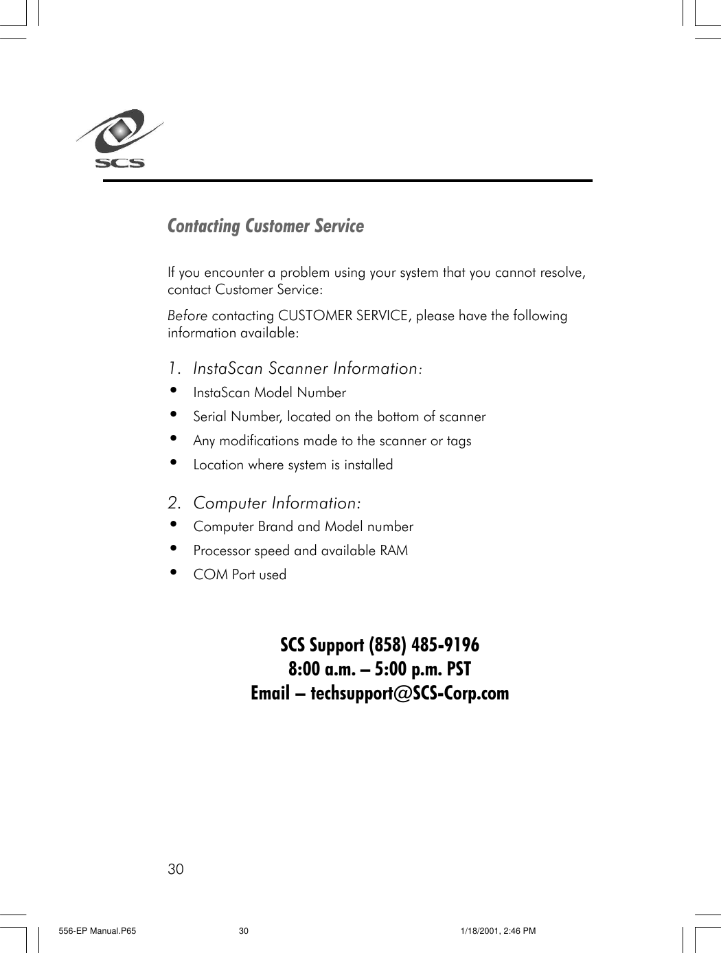 30Contacting Customer ServiceIf you encounter a problem using your system that you cannot resolve,contact Customer Service:Before contacting CUSTOMER SERVICE, please have the followinginformation available:1. InstaScan Scanner Information:&bull;InstaScan Model Number&bull;Serial Number, located on the bottom of scanner&bull;Any modifications made to the scanner or tags&bull;Location where system is installed2. Computer Information:&bull;Computer Brand and Model number&bull;Processor speed and available RAM&bull;COM Port usedSCS Support (858) 485-91968:00 a.m. &ndash; 5:00 p.m. PSTEmail &ndash; techsupport@SCS-Corp.com556-EP Manual.P65 1/18/2001, 2:46 PM30