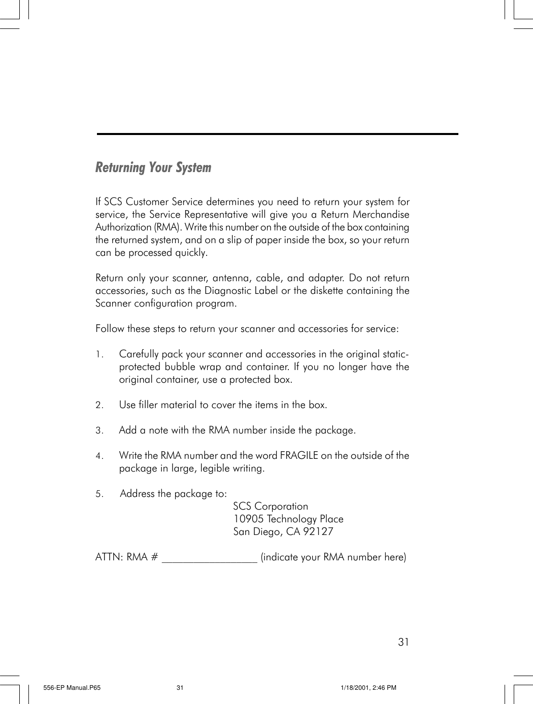 31Returning Your SystemIf SCS Customer Service determines you need to return your system forservice, the Service Representative will give you a Return MerchandiseAuthorization (RMA). Write this number on the outside of the box containingthe returned system, and on a slip of paper inside the box, so your returncan be processed quickly.Return only your scanner, antenna, cable, and adapter. Do not returnaccessories, such as the Diagnostic Label or the diskette containing theScanner configuration program.Follow these steps to return your scanner and accessories for service:1. Carefully pack your scanner and accessories in the original static-protected bubble wrap and container. If you no longer have theoriginal container, use a protected box.2. Use filler material to cover the items in the box.3. Add a note with the RMA number inside the package.4. Write the RMA number and the word FRAGILE on the outside of thepackage in large, legible writing.5. Address the package to:                                             SCS Corporation                                             10905 Technology Place                                             San Diego, CA 92127ATTN: RMA # __________________ (indicate your RMA number here)556-EP Manual.P65 1/18/2001, 2:46 PM31