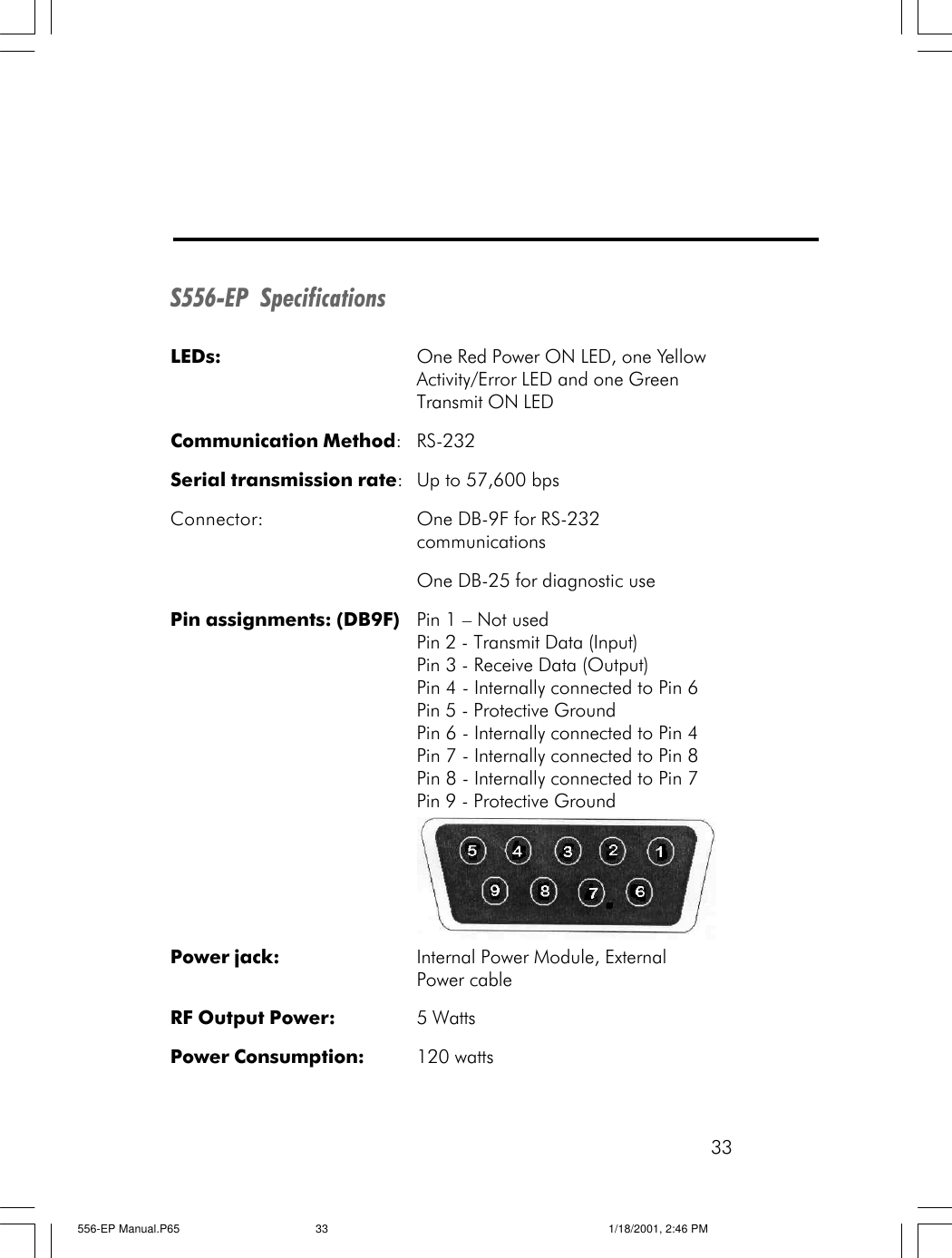 33S556-EP  SpecificationsLEDs: One Red Power ON LED, one YellowActivity/Error LED and one GreenTransmit ON LEDCommunication Method:RS-232Serial transmission rate:Up to 57,600 bpsConnector: One DB-9F for RS-232communicationsOne DB-25 for diagnostic usePin assignments: (DB9F) Pin 1 &ndash; Not usedPin 2 - Transmit Data (Input)Pin 3 - Receive Data (Output)Pin 4 - Internally connected to Pin 6Pin 5 - Protective GroundPin 6 - Internally connected to Pin 4Pin 7 - Internally connected to Pin 8Pin 8 - Internally connected to Pin 7Pin 9 - Protective GroundPower jack: Internal Power Module, ExternalPower cableRF Output Power: 5 WattsPower Consumption: 120 watts556-EP Manual.P65 1/18/2001, 2:46 PM33