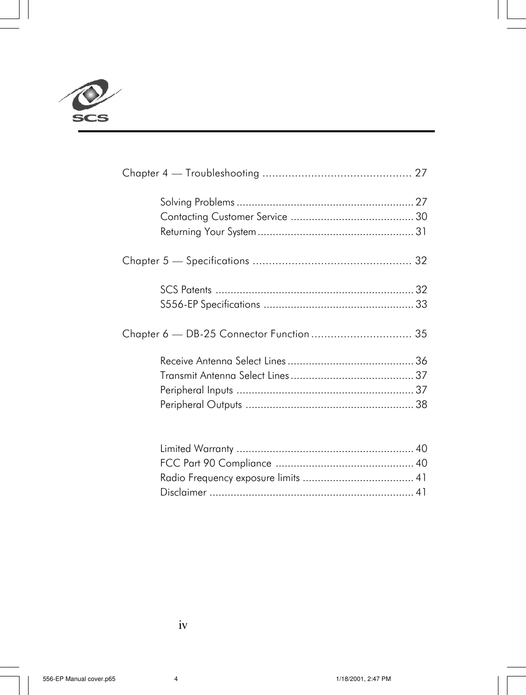 ivChapter 4 &mdash; Troubleshooting .............................................. 27Solving Problems ........................................................... 27Contacting Customer Service ......................................... 30Returning Your System.................................................... 31Chapter 5 &mdash; Specifications ................................................. 32SCS Patents .................................................................. 32S556-EP Specifications .................................................. 33Chapter 6 &mdash; DB-25 Connector Function ............................... 35Receive Antenna Select Lines .......................................... 36Transmit Antenna Select Lines ......................................... 37Peripheral Inputs ........................................................... 37Peripheral Outputs ........................................................ 38Limited Warranty ........................................................... 40FCC Part 90 Compliance .............................................. 40Radio Frequency exposure limits ..................................... 41Disclaimer .................................................................... 41556-EP Manual cover.p65 1/18/2001, 2:47 PM4