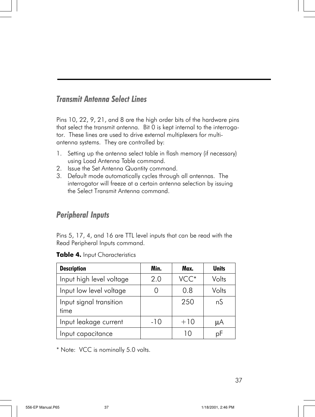 37Transmit Antenna Select LinesPins 10, 22, 9, 21, and 8 are the high order bits of the hardware pinsthat select the transmit antenna.  Bit 0 is kept internal to the interroga-tor.  These lines are used to drive external multiplexers for multi-antenna systems.  They are controlled by:1. Setting up the antenna select table in flash memory (if necessary)using Load Antenna Table command.2. Issue the Set Antenna Quantity command.3. Default mode automatically cycles through all antennas.  Theinterrogator will freeze at a certain antenna selection by issuingthe Select Transmit Antenna command.Peripheral InputsPins 5, 17, 4, and 16 are TTL level inputs that can be read with theRead Peripheral Inputs command.* Note:  VCC is nominally 5.0 volts.Table 4. Input Characteristics Description Min. Max. Units Input high level voltage 2.0 VCC* Volts Input low level voltage 0 0.8 Volts Input signal transition time  250 nS Input leakage current -10 +10 &micro;A Input capacitance    10 pF  556-EP Manual.P65 1/18/2001, 2:46 PM37