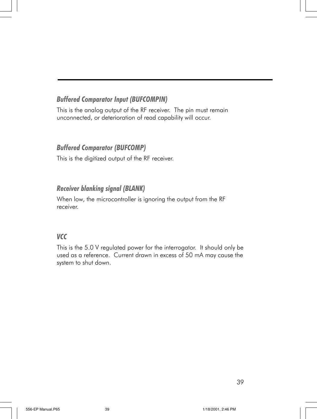 39Buffered Comparator Input (BUFCOMPIN)This is the analog output of the RF receiver.  The pin must remainunconnected, or deterioration of read capability will occur.Buffered Comparator (BUFCOMP)This is the digitized output of the RF receiver.Receiver blanking signal (BLANK)When low, the microcontroller is ignoring the output from the RFreceiver.VCCThis is the 5.0 V regulated power for the interrogator.  It should only beused as a reference.  Current drawn in excess of 50 mA may cause thesystem to shut down.556-EP Manual.P65 1/18/2001, 2:46 PM39