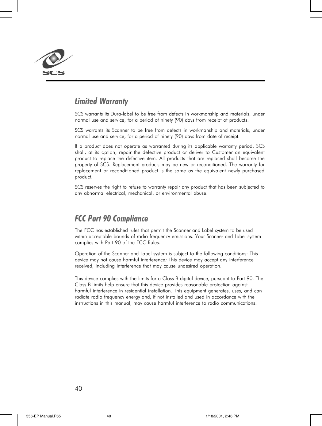 40Limited WarrantySCS warrants its Dura-label to be free from defects in workmanship and materials, undernormal use and service, for a period of ninety (90) days from receipt of products.SCS warrants its Scanner to be free from defects in workmanship and materials, undernormal use and service, for a period of ninety (90) days from date of receipt.If a product does not operate as warranted during its applicable warranty period, SCSshall, at its option, repair the defective product or deliver to Customer an equivalentproduct to replace the defective item. All products that are replaced shall become theproperty of SCS. Replacement products may be new or reconditioned. The warranty forreplacement or reconditioned product is the same as the equivalent newly purchasedproduct.SCS reserves the right to refuse to warranty repair any product that has been subjected toany abnormal electrical, mechanical, or environmental abuse.FCC Part 90 ComplianceThe FCC has established rules that permit the Scanner and Label system to be usedwithin acceptable bounds of radio frequency emissions. Your Scanner and Label systemcomplies with Part 90 of the FCC Rules.Operation of the Scanner and Label system is subject to the following conditions: Thisdevice may not cause harmful interference; This device may accept any interferencereceived, including interference that may cause undesired operation.This device complies with the limits for a Class B digital device, pursuant to Part 90. TheClass B limits help ensure that this device provides reasonable protection againstharmful interference in residential installation. This equipment generates, uses, and canradiate radio frequency energy and, if not installed and used in accordance with theinstructions in this manual, may cause harmful interference to radio communications.556-EP Manual.P65 1/18/2001, 2:46 PM40