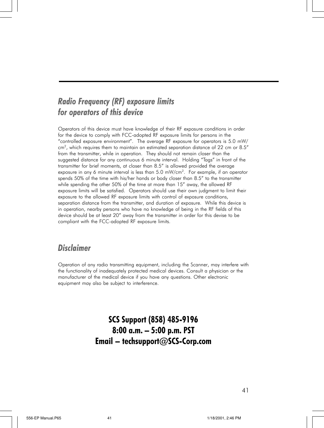 41Radio Frequency (RF) exposure limitsfor operators of this deviceOperators of this device must have knowledge of their RF exposure conditions in orderfor the device to comply with FCC-adopted RF exposure limits for persons in the&ldquo;controlled exposure environment&rdquo;.  The average RF exposure for operators is 5.0 mW/cm2, which requires them to maintain an estimated separation distance of 22 cm or 8.5&rdquo;from the transmitter, while in operation.  They should not remain closer than thesuggested distance for any continuous 6 minute interval.  Holding &ldquo;Tags&rdquo; in front of thetransmitter for brief moments, at closer than 8.5&rdquo; is allowed provided the averageexposure in any 6 minute interval is less than 5.0 mW/cm2.  For example, if an operatorspends 50% of the time with his/her hands or body closer than 8.5&rdquo; to the transmitterwhile spending the other 50% of the time at more than 15&rdquo; away, the allowed RFexposure limits will be satisfied.  Operators should use their own judgment to limit theirexposure to the allowed RF exposure limits with control of exposure conditions,separation distance from the transmitter, and duration of exposure.  While this device isin operation, nearby persons who have no knowledge of being in the RF fields of thisdevice should be at least 20&rdquo; away from the transmitter in order for this devise to becompliant with the FCC-adopted RF exposure limits.DisclaimerOperation of any radio transmitting equipment, including the Scanner, may interfere withthe functionality of inadequately protected medical devices. Consult a physician or themanufacturer of the medical device if you have any questions. Other electronicequipment may also be subject to interference.SCS Support (858) 485-91968:00 a.m. &ndash; 5:00 p.m. PSTEmail &ndash; techsupport@SCS-Corp.com556-EP Manual.P65 1/18/2001, 2:46 PM41