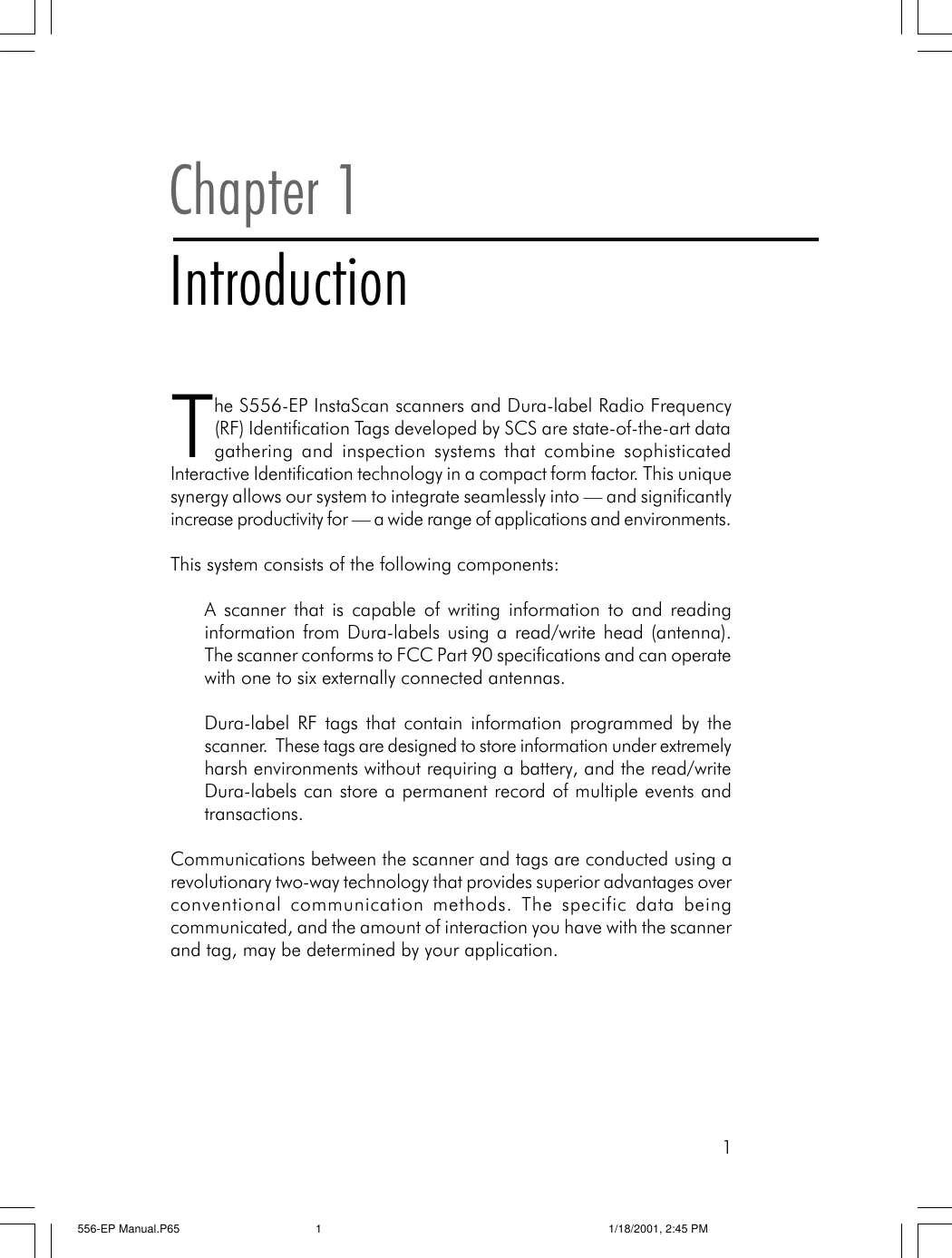 1Chapter 1IntroductionThe S556-EP InstaScan scanners and Dura-label Radio Frequency(RF) Identification Tags developed by SCS are state-of-the-art datagathering and inspection systems that combine sophisticatedInteractive Identification technology in a compact form factor. This uniquesynergy allows our system to integrate seamlessly into &mdash; and significantlyincrease productivity for &mdash; a wide range of applications and environments.This system consists of the following components:A scanner that is capable of writing information to and readinginformation from Dura-labels using a read/write head (antenna).The scanner conforms to FCC Part 90 specifications and can operatewith one to six externally connected antennas.Dura-label RF tags that contain information programmed by thescanner.  These tags are designed to store information under extremelyharsh environments without requiring a battery, and the read/writeDura-labels can store a permanent record of multiple events andtransactions.Communications between the scanner and tags are conducted using arevolutionary two-way technology that provides superior advantages overconventional communication methods. The specific data beingcommunicated, and the amount of interaction you have with the scannerand tag, may be determined by your application.556-EP Manual.P65 1/18/2001, 2:45 PM1