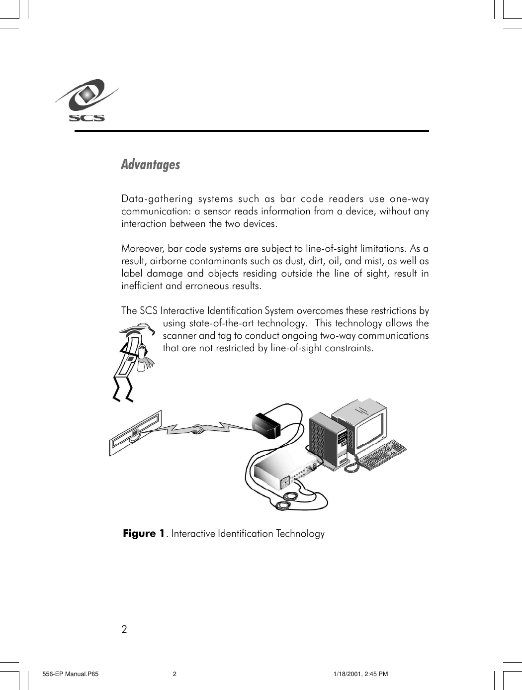 2AdvantagesData-gathering systems such as bar code readers use one-waycommunication: a sensor reads information from a device, without anyinteraction between the two devices.Moreover, bar code systems are subject to line-of-sight limitations. As aresult, airborne contaminants such as dust, dirt, oil, and mist, as well aslabel damage and objects residing outside the line of sight, result ininefficient and erroneous results.The SCS Interactive Identification System overcomes these restrictions byusing state-of-the-art technology.  This technology allows thescanner and tag to conduct ongoing two-way communicationsthat are not restricted by line-of-sight constraints.Figure 1. Interactive Identification Technology556-EP Manual.P65 1/18/2001, 2:45 PM2