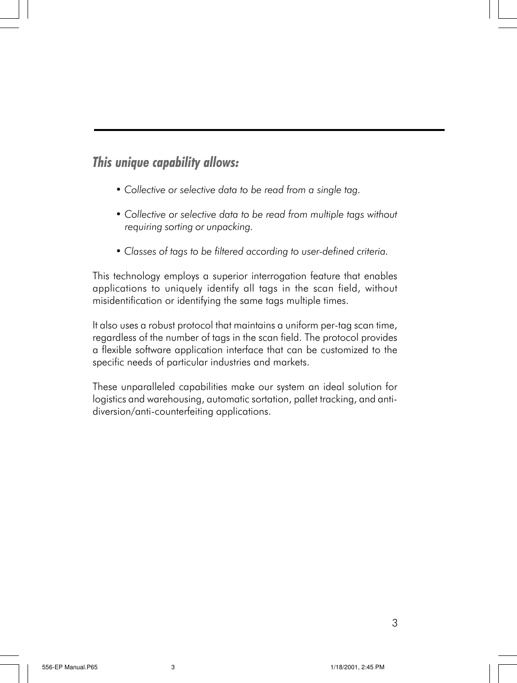 3This unique capability allows:&bull; Collective or selective data to be read from a single tag.&bull; Collective or selective data to be read from multiple tags withoutrequiring sorting or unpacking.&bull; Classes of tags to be filtered according to user-defined criteria.This technology employs a superior interrogation feature that enablesapplications to uniquely identify all tags in the scan field, withoutmisidentification or identifying the same tags multiple times.It also uses a robust protocol that maintains a uniform per-tag scan time,regardless of the number of tags in the scan field. The protocol providesa flexible software application interface that can be customized to thespecific needs of particular industries and markets.These unparalleled capabilities make our system an ideal solution forlogistics and warehousing, automatic sortation, pallet tracking, and anti-diversion/anti-counterfeiting applications.556-EP Manual.P65 1/18/2001, 2:45 PM3