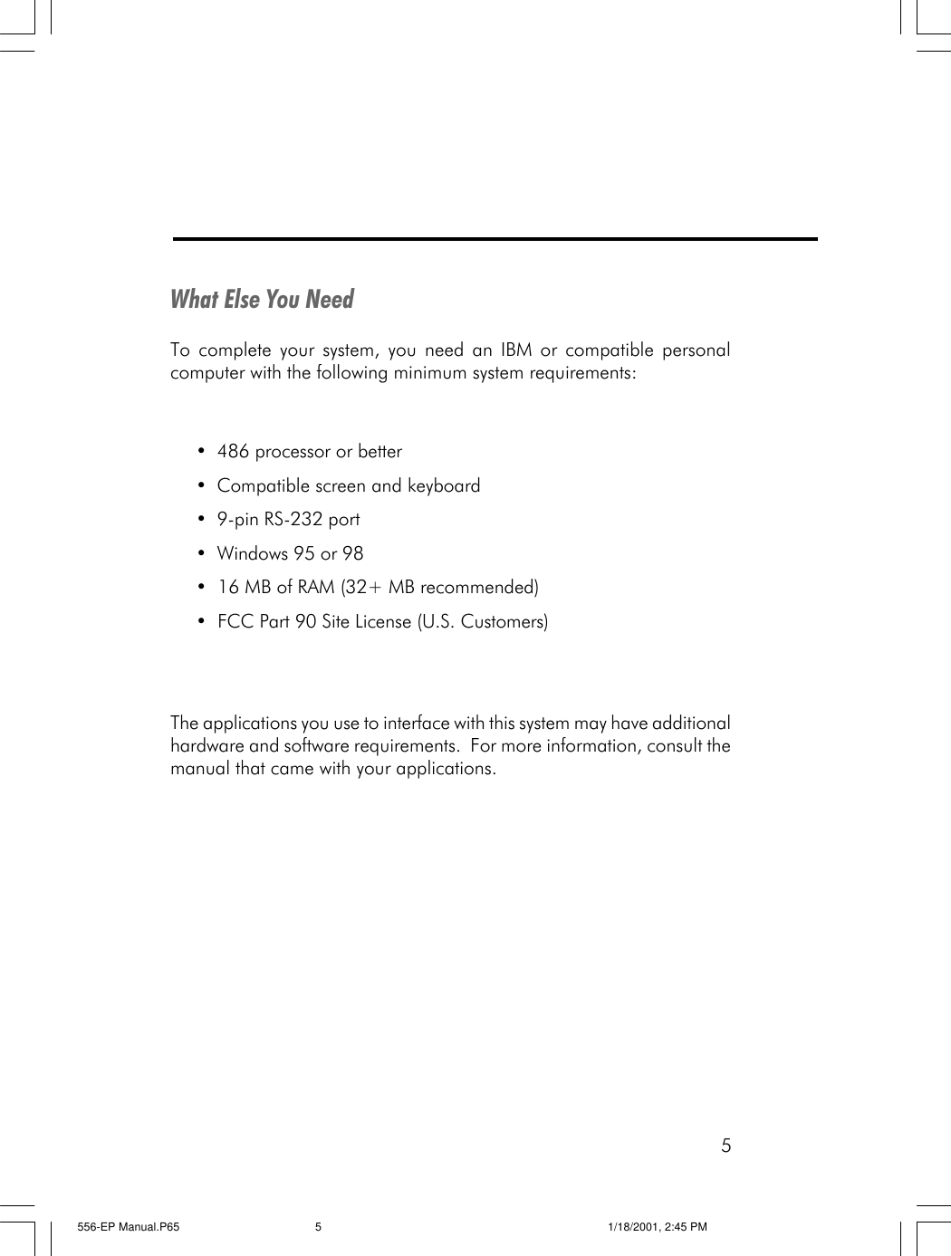 5What Else You NeedTo complete your system, you need an IBM or compatible personalcomputer with the following minimum system requirements:&bull;486 processor or better&bull;Compatible screen and keyboard&bull;9-pin RS-232 port&bull;Windows 95 or 98&bull;  16 MB of RAM (32+ MB recommended)&bull;  FCC Part 90 Site License (U.S. Customers)The applications you use to interface with this system may have additionalhardware and software requirements.  For more information, consult themanual that came with your applications.556-EP Manual.P65 1/18/2001, 2:45 PM5