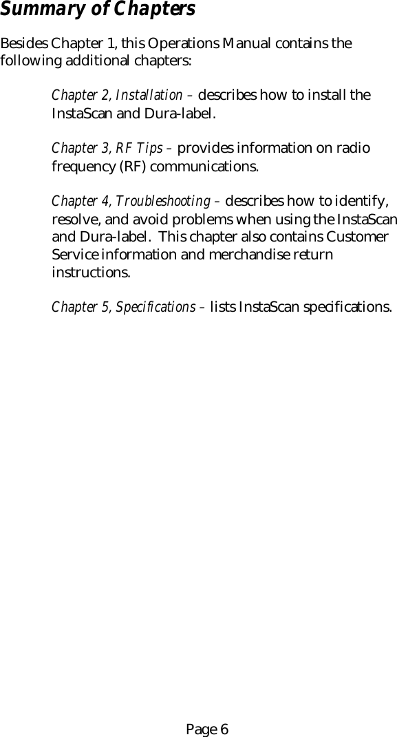 Page 6Summary of ChaptersBesides Chapter 1, this Operations Manual contains thefollowing additional chapters:Chapter 2, Installation &ndash; describes how to install theInstaScan and Dura-label.Chapter 3, RF Tips &ndash; provides information on radiofrequency (RF) communications.Chapter 4, Troubleshooting &ndash; describes how to identify,resolve, and avoid problems when using the InstaScanand Dura-label.  This chapter also contains CustomerService information and merchandise returninstructions.Chapter 5, Specifications &ndash; lists InstaScan specifications.