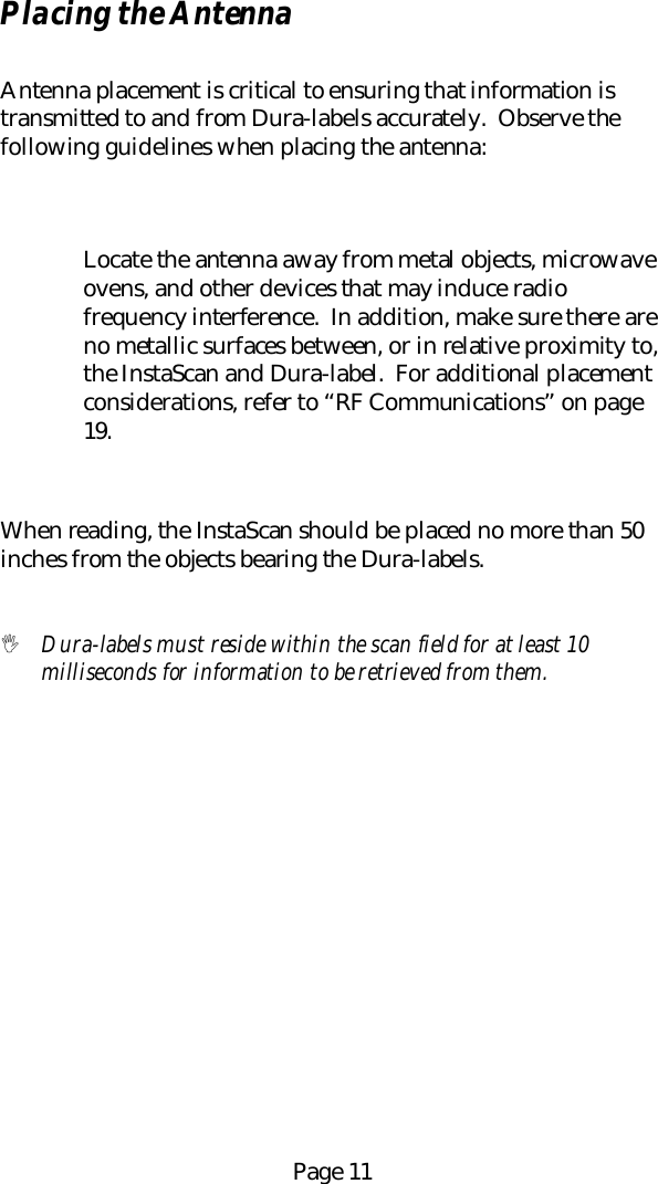 Page 11Placing the AntennaAntenna placement is critical to ensuring that information istransmitted to and from Dura-labels accurately.  Observe thefollowing guidelines when placing the antenna:Locate the antenna away from metal objects, microwaveovens, and other devices that may induce radiofrequency interference.  In addition, make sure there areno metallic surfaces between, or in relative proximity to,the InstaScan and Dura-label.  For additional placementconsiderations, refer to &ldquo;RF Communications&rdquo; on page19.When reading, the InstaScan should be placed no more than 50inches from the objects bearing the Dura-labels.! Dura-labels must reside within the scan field for at least 10milliseconds for information to be retrieved from them.