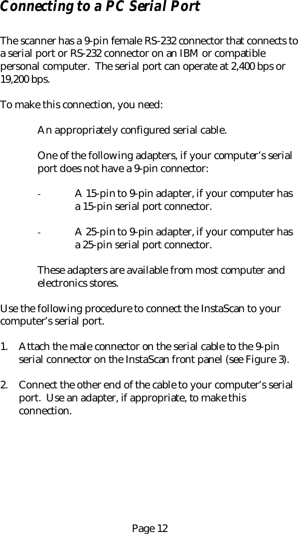 Page 12Connecting to a PC Serial PortThe scanner has a 9-pin female RS-232 connector that connects toa serial port or RS-232 connector on an IBM or compatiblepersonal computer.  The serial port can operate at 2,400 bps or19,200 bps.To make this connection, you need:An appropriately configured serial cable.One of the following adapters, if your computer&rsquo;s serialport does not have a 9-pin connector:- A 15-pin to 9-pin adapter, if your computer hasa 15-pin serial port connector.- A 25-pin to 9-pin adapter, if your computer hasa 25-pin serial port connector.These adapters are available from most computer andelectronics stores.Use the following procedure to connect the InstaScan to yourcomputer&rsquo;s serial port.1. Attach the male connector on the serial cable to the 9-pinserial connector on the InstaScan front panel (see Figure 3).2. Connect the other end of the cable to your computer&rsquo;s serialport.  Use an adapter, if appropriate, to make thisconnection.