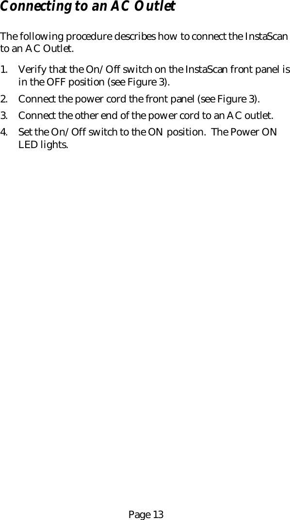 Page 13Connecting to an AC OutletThe following procedure describes how to connect the InstaScanto an AC Outlet.1. Verify that the On/Off switch on the InstaScan front panel isin the OFF position (see Figure 3).2. Connect the power cord the front panel (see Figure 3).3. Connect the other end of the power cord to an AC outlet.4. Set the On/Off switch to the ON position.  The Power ONLED lights.
