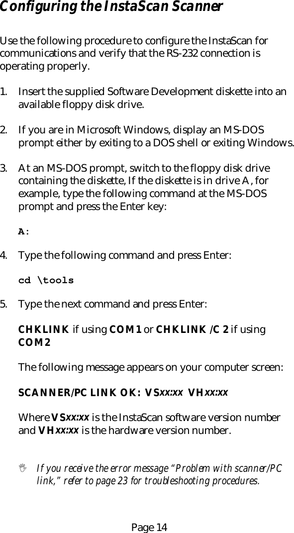 Page 14Configuring the InstaScan ScannerUse the following procedure to configure the InstaScan forcommunications and verify that the RS-232 connection isoperating properly.1. Insert the supplied Software Development diskette into anavailable floppy disk drive.2. If you are in Microsoft Windows, display an MS-DOSprompt either by exiting to a DOS shell or exiting Windows.3. At an MS-DOS prompt, switch to the floppy disk drivecontaining the diskette, If the diskette is in drive A, forexample, type the following command at the MS-DOSprompt and press the Enter key:A:4. Type the following command and press Enter:cd \tools5. Type the next command and press Enter:CHKLINK if using COM1 or CHKLINK /C 2 if usingCOM2The following message appears on your computer screen:SCANNER/PC LINK OK:  VSxx:xx  VHxx:xxWhere VSxx:xx is the InstaScan software version numberand VHxx:xx is the hardware version number.! If you receive the error message &ldquo;Problem with scanner/PClink,&rdquo; refer to page 23 for troubleshooting procedures.