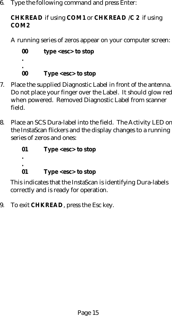 Page 156. Type the following command and press Enter:CHKREAD if using COM1 or CHKREAD /C 2  if usingCOM2A running series of zeros appear on your computer screen:00 type <esc> to stop..00 Type <esc> to stop7. Place the supplied Diagnostic Label in front of the antenna.Do not place your finger over the Label.  It should glow redwhen powered.  Removed Diagnostic Label from scannerfield.8. Place an SCS Dura-label into the field.  The Activity LED onthe InstaScan flickers and the display changes to a runningseries of zeros and ones:01 Type <esc> to stop..01 Type <esc> to stopThis indicates that the InstaScan is identifying Dura-labelscorrectly and is ready for operation.9. To exit CHKREAD, press the Esc key.