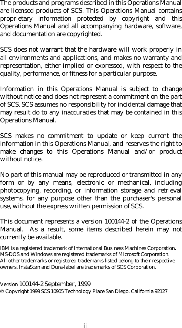 iiThe products and programs described in this Operations Manualare licensed products of SCS. This Operations Manual containsproprietary information protected by copyright and thisOperations Manual and all accompanying hardware, software,and documentation are copyrighted.SCS does not warrant that the hardware will work properly inall environments and applications, and makes no warranty andrepresentation, either implied or expressed, with respect to thequality, performance, or fitness for a particular purpose.Information in this Operations Manual is subject to changewithout notice and does not represent a commitment on the partof SCS. SCS assumes no responsibility for incidental damage thatmay result do to any inaccuracies that may be contained in thisOperations Manual.SCS makes no commitment to update or keep current theinformation in this Operations Manual, and reserves the right tomake changes to this Operations Manual and/or productwithout notice.No part of this manual may be reproduced or transmitted in anyform or by any means, electronic or mechanical, includingphotocopying, recording, or information storage and retrievalsystems, for any purpose other than the purchaser's personaluse, without the express written permission of SCS.This document represents a version 100144-2 of the OperationsManual.  As a result, some items described herein may notcurrently be available.IBM is a registered trademark of International Business Machines Corporation.MS-DOS and Windows are registered trademarks of Microsoft Corporation.All other trademarks or registered trademarks listed belong to their respectiveowners. InstaScan and Dura-label are trademarks of SCS Corporation.Version 100144-2 September, 1999 Copyright 1999 SCS 10905 Technology Place San Diego, California 92127