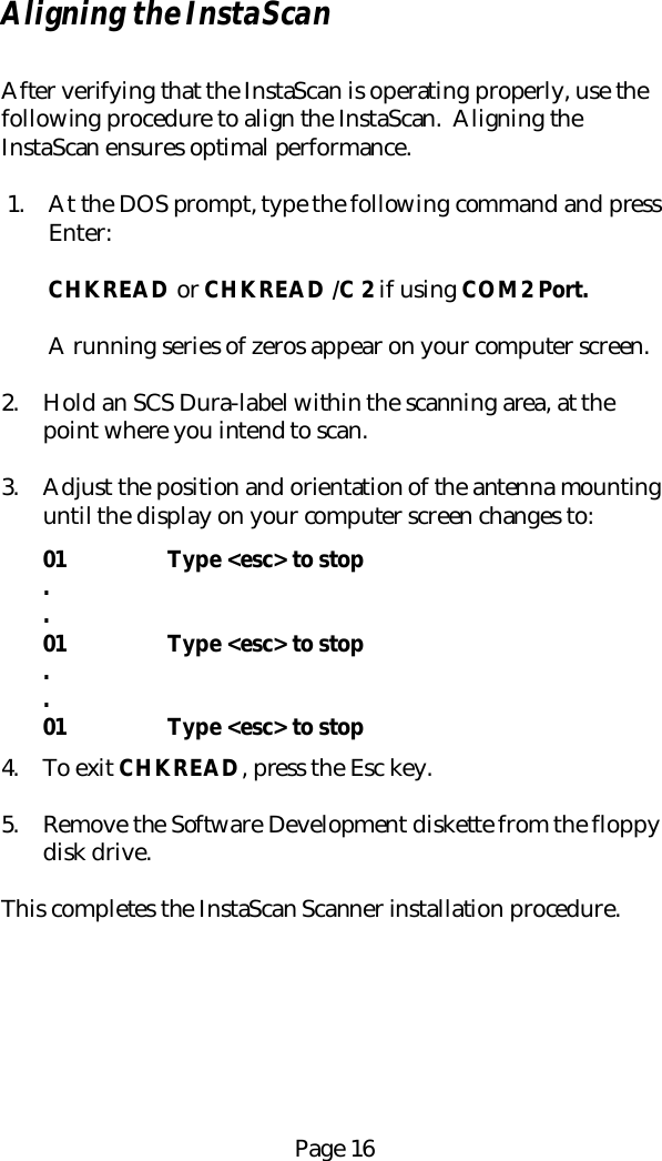 Page 16Aligning the InstaScanAfter verifying that the InstaScan is operating properly, use thefollowing procedure to align the InstaScan.  Aligning theInstaScan ensures optimal performance.1. At the DOS prompt, type the following command and pressEnter:CHKREAD or CHKREAD /C 2 if using COM2 Port.A running series of zeros appear on your computer screen.2. Hold an SCS Dura-label within the scanning area, at thepoint where you intend to scan.3. Adjust the position and orientation of the antenna mountinguntil the display on your computer screen changes to:01 Type <esc> to stop..01 Type <esc> to stop..01 Type <esc> to stop4. To exit CHKREAD, press the Esc key.5. Remove the Software Development diskette from the floppydisk drive.This completes the InstaScan Scanner installation procedure.