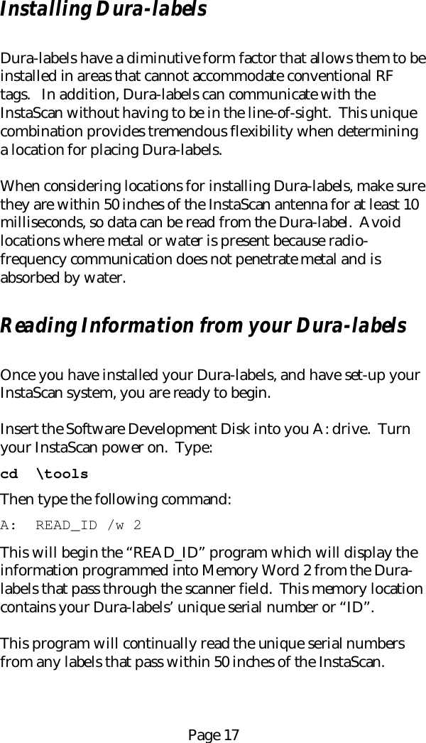 Page 17Installing Dura-labelsDura-labels have a diminutive form factor that allows them to beinstalled in areas that cannot accommodate conventional RFtags.   In addition, Dura-labels can communicate with theInstaScan without having to be in the line-of-sight.  This uniquecombination provides tremendous flexibility when determininga location for placing Dura-labels.When considering locations for installing Dura-labels, make surethey are within 50 inches of the InstaScan antenna for at least 10milliseconds, so data can be read from the Dura-label.  Avoidlocations where metal or water is present because radio-frequency communication does not penetrate metal and isabsorbed by water.Reading Information from your Dura-labelsOnce you have installed your Dura-labels, and have set-up yourInstaScan system, you are ready to begin.Insert the Software Development Disk into you A: drive.  Turnyour InstaScan power on.  Type:cd  \toolsThen type the following command:A:  READ_ID /w 2This will begin the &ldquo;READ_ID&rdquo; program which will display theinformation programmed into Memory Word 2 from the Dura-labels that pass through the scanner field.  This memory locationcontains your Dura-labels&rsquo; unique serial number or &ldquo;ID&rdquo;.This program will continually read the unique serial numbersfrom any labels that pass within 50 inches of the InstaScan.