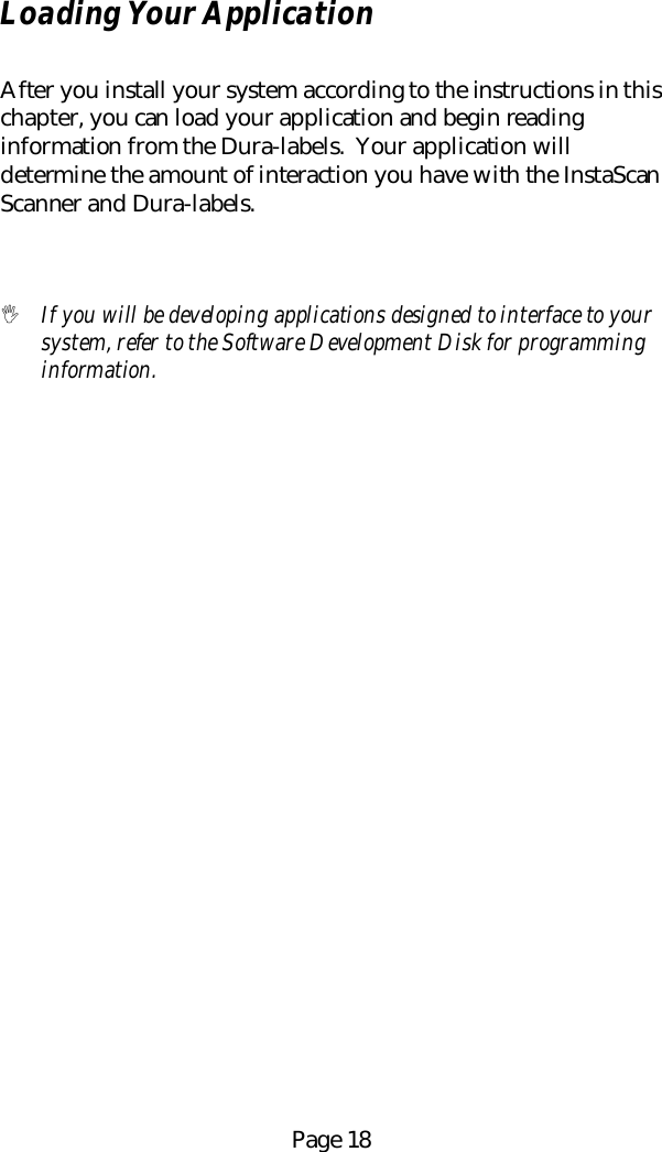 Page 18Loading Your ApplicationAfter you install your system according to the instructions in thischapter, you can load your application and begin readinginformation from the Dura-labels.  Your application willdetermine the amount of interaction you have with the InstaScanScanner and Dura-labels.! If you will be developing applications designed to interface to yoursystem, refer to the Software Development Disk for programminginformation.