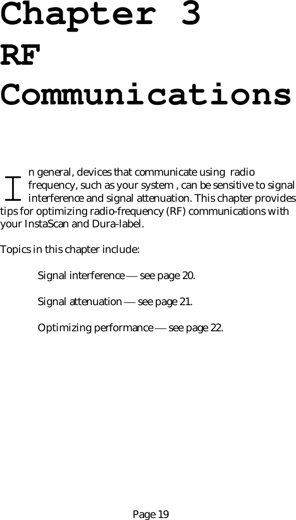 Page 19Chapter 3RFCommunicationsn general, devices that communicate using  radiofrequency, such as your system , can be sensitive to signalinterference and signal attenuation. This chapter providestips for optimizing radio-frequency (RF) communications withyour InstaScan and Dura-label.Topics in this chapter include:Signal interference  see page 20.Signal attenuation  see page 21.Optimizing performance  see page 22.I
