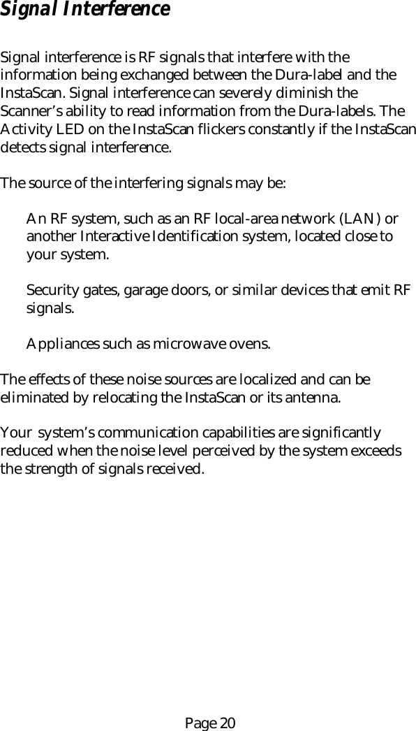 Page 20Signal InterferenceSignal interference is RF signals that interfere with theinformation being exchanged between the Dura-label and theInstaScan. Signal interference can severely diminish theScanner&rsquo;s ability to read information from the Dura-labels. TheActivity LED on the InstaScan flickers constantly if the InstaScandetects signal interference.The source of the interfering signals may be:An RF system, such as an RF local-area network (LAN) oranother Interactive Identification system, located close toyour system.Security gates, garage doors, or similar devices that emit RFsignals.Appliances such as microwave ovens.The effects of these noise sources are localized and can beeliminated by relocating the InstaScan or its antenna.Your  system&rsquo;s communication capabilities are significantlyreduced when the noise level perceived by the system exceedsthe strength of signals received.
