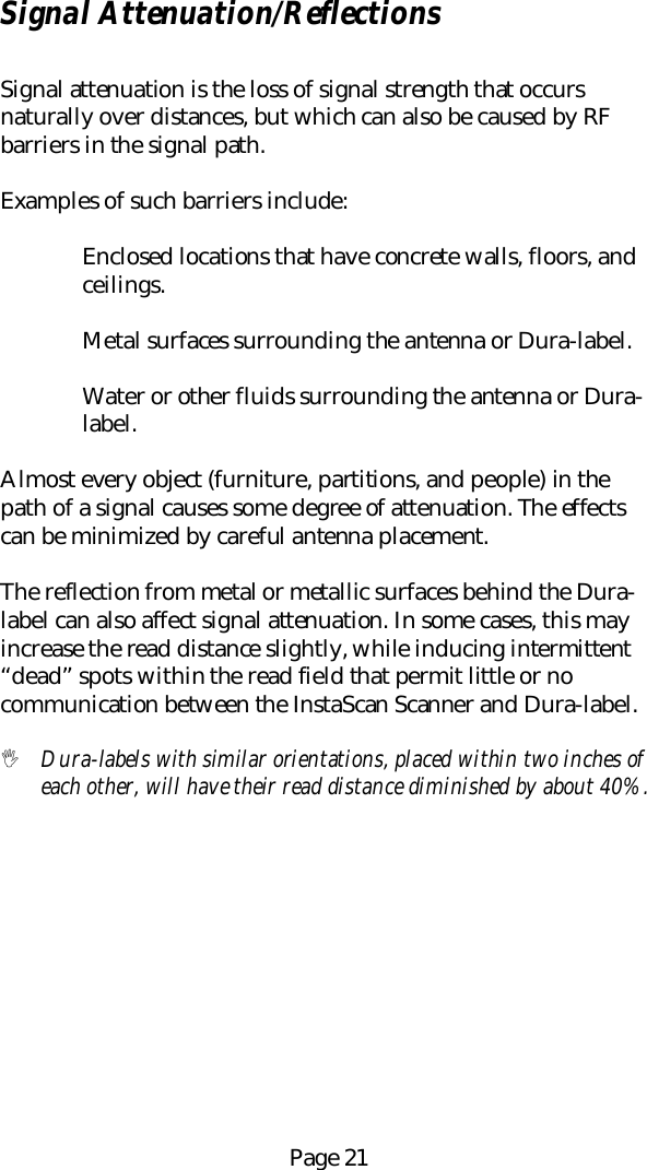 Page 21Signal Attenuation/ReflectionsSignal attenuation is the loss of signal strength that occursnaturally over distances, but which can also be caused by RFbarriers in the signal path.Examples of such barriers include:Enclosed locations that have concrete walls, floors, andceilings.Metal surfaces surrounding the antenna or Dura-label.Water or other fluids surrounding the antenna or Dura-label.Almost every object (furniture, partitions, and people) in thepath of a signal causes some degree of attenuation. The effectscan be minimized by careful antenna placement.The reflection from metal or metallic surfaces behind the Dura-label can also affect signal attenuation. In some cases, this mayincrease the read distance slightly, while inducing intermittent&ldquo;dead&rdquo; spots within the read field that permit little or nocommunication between the InstaScan Scanner and Dura-label.! Dura-labels with similar orientations, placed within two inches ofeach other, will have their read distance diminished by about 40%.