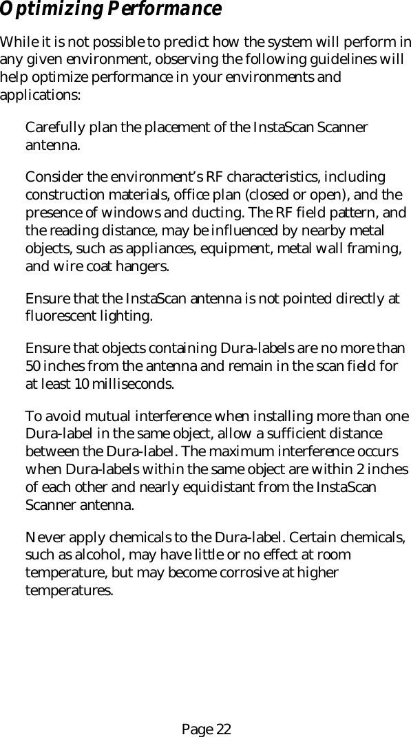 Page 22Optimizing PerformanceWhile it is not possible to predict how the system will perform inany given environment, observing the following guidelines willhelp optimize performance in your environments andapplications:Carefully plan the placement of the InstaScan Scannerantenna.Consider the environment&rsquo;s RF characteristics, includingconstruction materials, office plan (closed or open), and thepresence of windows and ducting. The RF field pattern, andthe reading distance, may be influenced by nearby metalobjects, such as appliances, equipment, metal wall framing,and wire coat hangers.Ensure that the InstaScan antenna is not pointed directly atfluorescent lighting.Ensure that objects containing Dura-labels are no more than50 inches from the antenna and remain in the scan field forat least 10 milliseconds.To avoid mutual interference when installing more than oneDura-label in the same object, allow a sufficient distancebetween the Dura-label. The maximum interference occurswhen Dura-labels within the same object are within 2 inchesof each other and nearly equidistant from the InstaScanScanner antenna.Never apply chemicals to the Dura-label. Certain chemicals,such as alcohol, may have little or no effect at roomtemperature, but may become corrosive at highertemperatures.