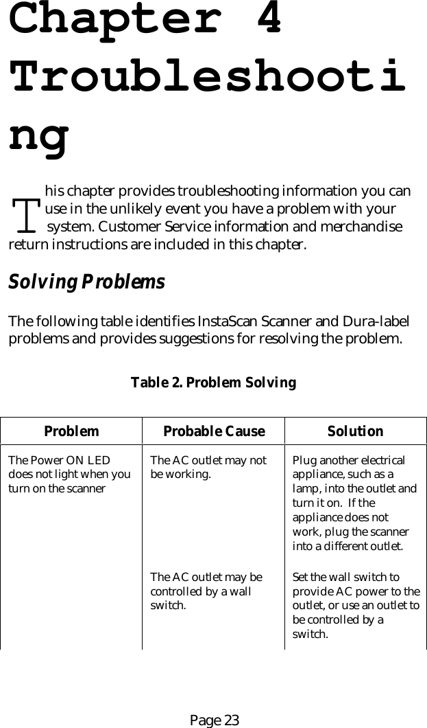 Page 23Chapter 4Troubleshootinghis chapter provides troubleshooting information you canuse in the unlikely event you have a problem with your system. Customer Service information and merchandisereturn instructions are included in this chapter.Solving ProblemsThe following table identifies InstaScan Scanner and Dura-labelproblems and provides suggestions for resolving the problem.Table 2. Problem SolvingProblem Probable Cause SolutionThe Power ON LEDdoes not light when youturn on the scannerThe AC outlet may notbe working. Plug another electricalappliance, such as alamp, into the outlet andturn it on.  If theappliance does notwork, plug the scannerinto a different outlet.The AC outlet may becontrolled by a wallswitch.Set the wall switch toprovide AC power to theoutlet, or use an outlet tobe controlled by aswitch.T