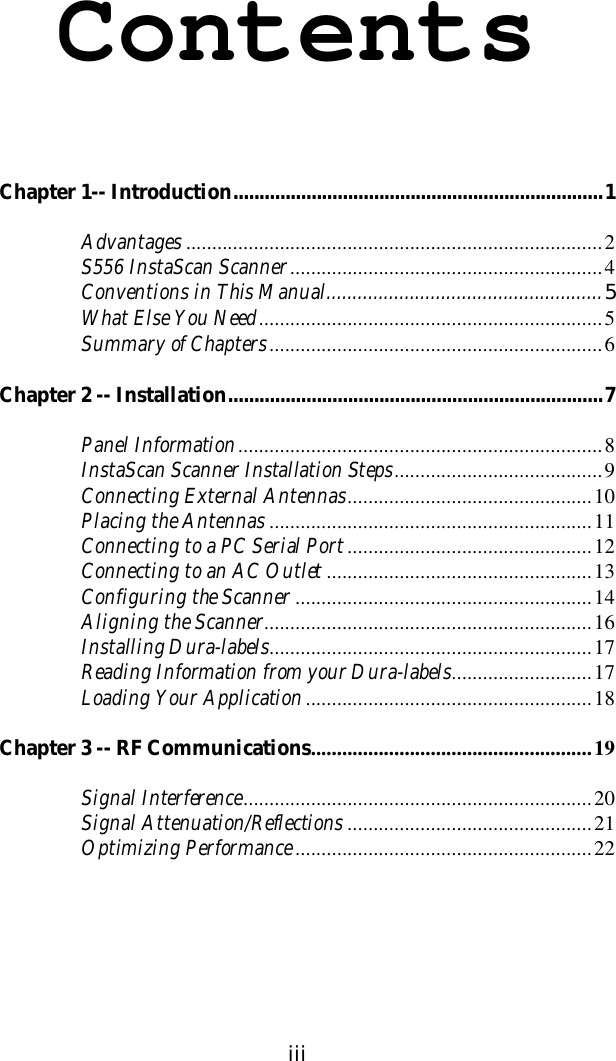 iiiContentsChapter 1-- Introduction.......................................................................1Advantages ................................................................................2S556 InstaScan Scanner............................................................4Conventions in This Manual.....................................................5What Else You Need..................................................................5Summary of Chapters................................................................6Chapter 2 -- Installation........................................................................7Panel Information......................................................................8InstaScan Scanner Installation Steps........................................9Connecting External Antennas...............................................10Placing the Antennas ..............................................................11Connecting to a PC Serial Port...............................................12Connecting to an AC Outlet ...................................................13Configuring the Scanner .........................................................14Aligning the Scanner...............................................................16Installing Dura-labels..............................................................17Reading Information from your Dura-labels...........................17Loading Your Application.......................................................18Chapter 3 -- RF Communications......................................................19Signal Interference...................................................................20Signal Attenuation/Reflections ...............................................21Optimizing Performance.........................................................22