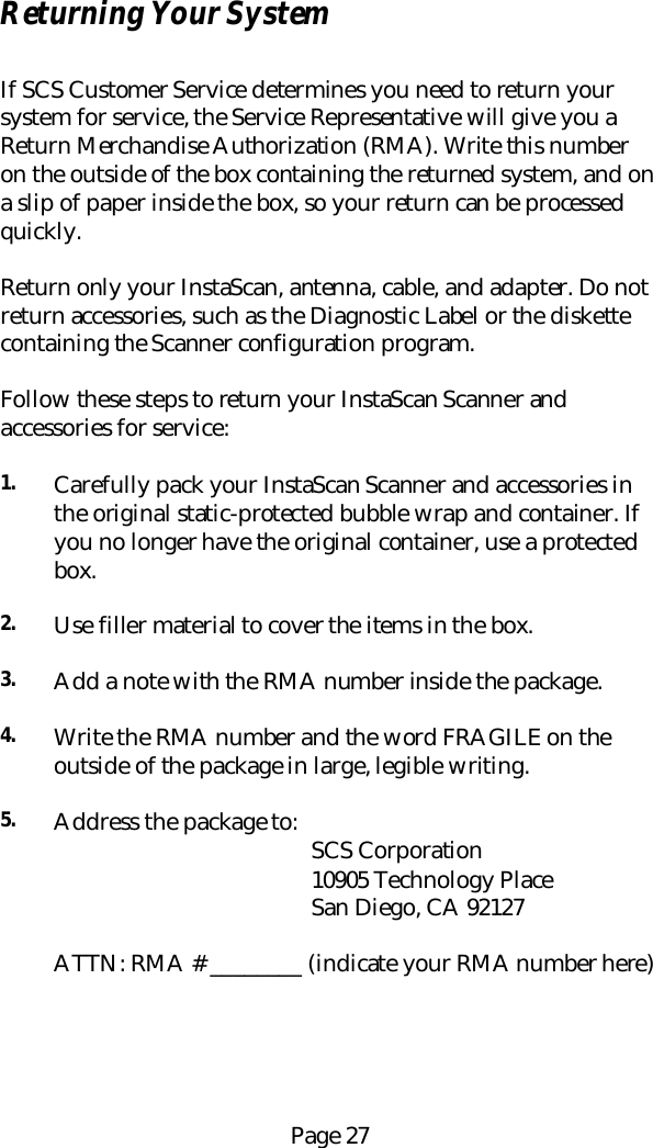 Page 27Returning Your SystemIf SCS Customer Service determines you need to return yoursystem for service, the Service Representative will give you aReturn Merchandise Authorization (RMA). Write this numberon the outside of the box containing the returned system, and ona slip of paper inside the box, so your return can be processedquickly.Return only your InstaScan, antenna, cable, and adapter. Do notreturn accessories, such as the Diagnostic Label or the diskettecontaining the Scanner configuration program.Follow these steps to return your InstaScan Scanner andaccessories for service:1. Carefully pack your InstaScan Scanner and accessories inthe original static-protected bubble wrap and container. Ifyou no longer have the original container, use a protectedbox.2. Use filler material to cover the items in the box.3. Add a note with the RMA number inside the package.4. Write the RMA number and the word FRAGILE on theoutside of the package in large, legible writing.5. Address the package to:                                             SCS Corporation                                             10905 Technology Place                                             San Diego, CA 92127ATTN: RMA # ________ (indicate your RMA number here)