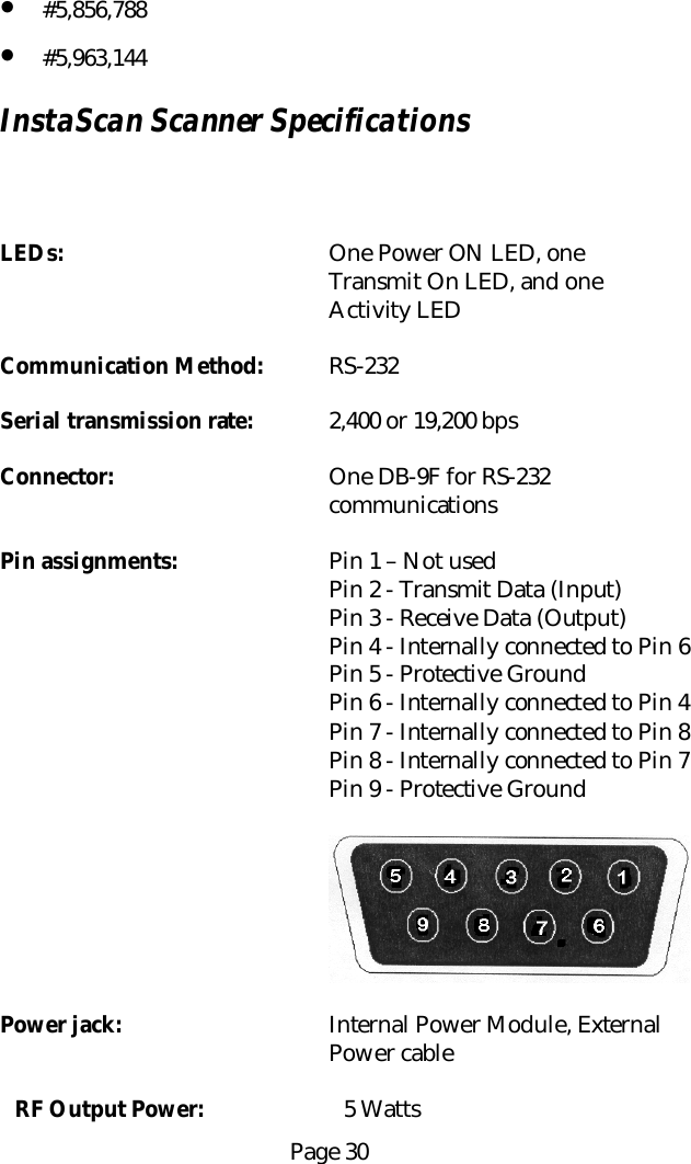 Page 30&bull; #5,856,788&bull; #5,963,144InstaScan Scanner SpecificationsLEDs: One Power ON LED, oneTransmit On LED, and oneActivity LEDCommunication Method: RS-232Serial transmission rate: 2,400 or 19,200 bpsConnector: One DB-9F for RS-232communicationsPin assignments: Pin 1 &ndash; Not usedPin 2 - Transmit Data (Input)Pin 3 - Receive Data (Output)Pin 4 - Internally connected to Pin 6Pin 5 - Protective GroundPin 6 - Internally connected to Pin 4Pin 7 - Internally connected to Pin 8Pin 8 - Internally connected to Pin 7Pin 9 - Protective GroundPower jack: Internal Power Module, ExternalPower cableRF Output Power: 5 Watts
