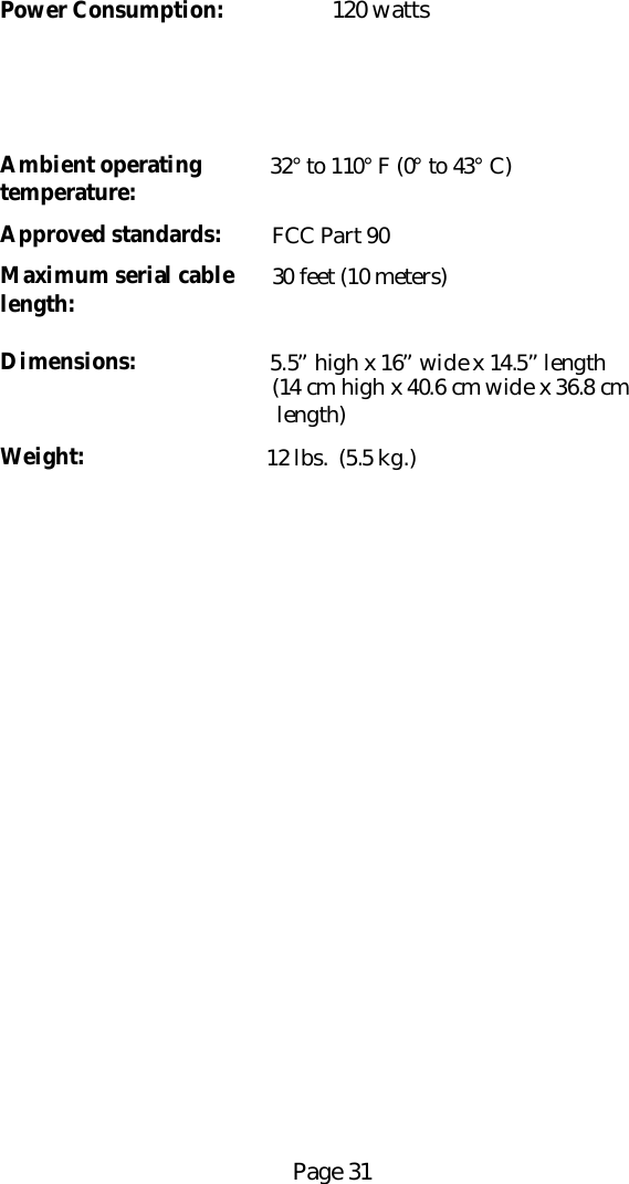 Page 31Power Consumption: 120 wattsAmbient operating 32&deg; to 110&deg; F (0&deg; to 43&deg; C)temperature:Approved standards:     FCC Part 90Maximum serial cable     30 feet (10 meters)length:Dimensions: 5.5&rdquo; high x 16&rdquo; wide x 14.5&rdquo; length    (14 cm high x 40.6 cm wide x 36.8 cm     length)Weight:    12 lbs.  (5.5 kg.)