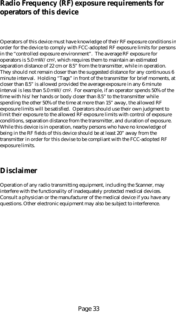 Page 33Radio Frequency (RF) exposure requirements foroperators of this deviceOperators of this device must have knowledge of their RF exposure conditions inorder for the device to comply with FCC-adopted RF exposure limits for personsin the &ldquo;controlled exposure environment&rdquo;.  The average RF exposure foroperators is 5.0 mW/cm2, which requires them to maintain an estimatedseparation distance of 22 cm or 8.5&rdquo; from the transmitter, while in operation.They should not remain closer than the suggested distance for any continuous 6minute interval.  Holding &ldquo;Tags&rdquo; in front of the transmitter for brief moments, atcloser than 8.5&rdquo; is allowed provided the average exposure in any 6 minuteinterval is less than 5.0 mW/cm2.  For example, if an operator spends 50% of thetime with his/her hands or body closer than 8.5&rdquo; to the transmitter whilespending the other 50% of the time at more than 15&rdquo; away, the allowed RFexposure limits will be satisfied.  Operators should use their own judgment tolimit their exposure to the allowed RF exposure limits with control of exposureconditions, separation distance from the transmitter, and duration of exposure.While this device is in operation, nearby persons who have no knowledge ofbeing in the RF fields of this device should be at least 20&rdquo; away from thetransmitter in order for this devise to be compliant with the FCC-adopted RFexposure limits.DisclaimerOperation of any radio transmitting equipment, including the Scanner, mayinterfere with the functionality of inadequately protected medical devices.Consult a physician or the manufacturer of the medical device if you have anyquestions. Other electronic equipment may also be subject to interference.