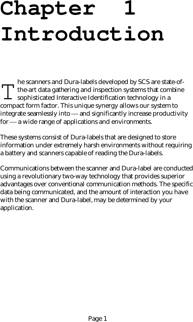 Page 1Chapter  1Introductionhe scanners and Dura-labels developed by SCS are state-of-the-art data gathering and inspection systems that combinesophisticated Interactive Identification technology in acompact form factor. This unique synergy allows our system tointegrate seamlessly into  and significantly increase productivityfor  a wide range of applications and environments.These systems consist of Dura-labels that are designed to storeinformation under extremely harsh environments without requiringa battery and scanners capable of reading the Dura-labels.Communications between the scanner and Dura-label are conductedusing a revolutionary two-way technology that provides superioradvantages over conventional communication methods. The specificdata being communicated, and the amount of interaction you havewith the scanner and Dura-label, may be determined by yourapplication.T