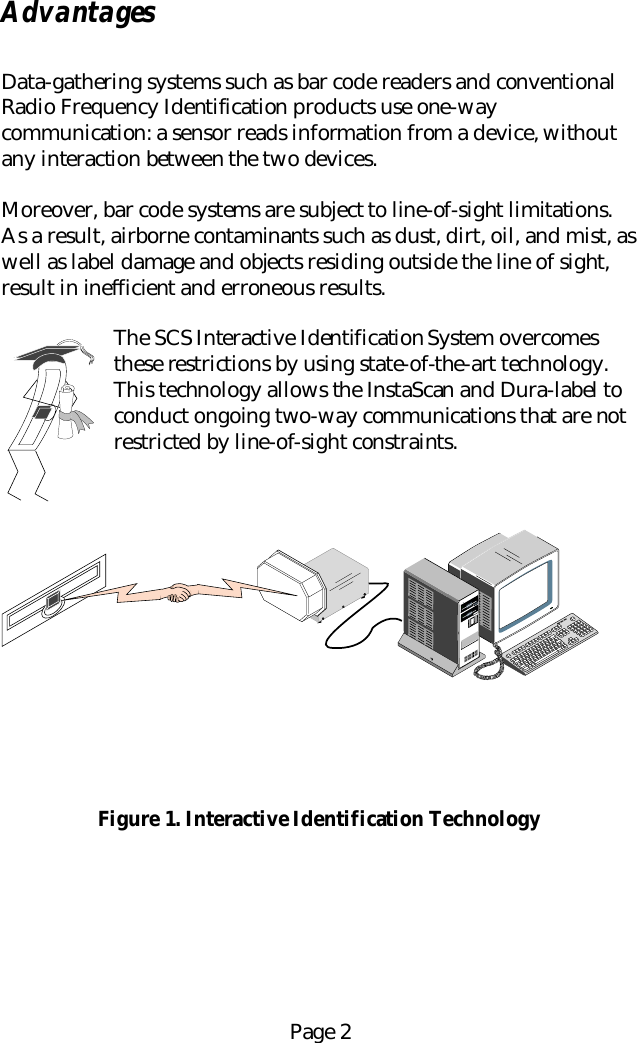Page 2AdvantagesData-gathering systems such as bar code readers and conventionalRadio Frequency Identification products use one-waycommunication: a sensor reads information from a device, withoutany interaction between the two devices.Moreover, bar code systems are subject to line-of-sight limitations.As a result, airborne contaminants such as dust, dirt, oil, and mist, aswell as label damage and objects residing outside the line of sight,result in inefficient and erroneous results.The SCS Interactive Identification System overcomesthese restrictions by using state-of-the-art technology.This technology allows the InstaScan and Dura-label toconduct ongoing two-way communications that are notrestricted by line-of-sight constraints.Figure 1. Interactive Identification Technology