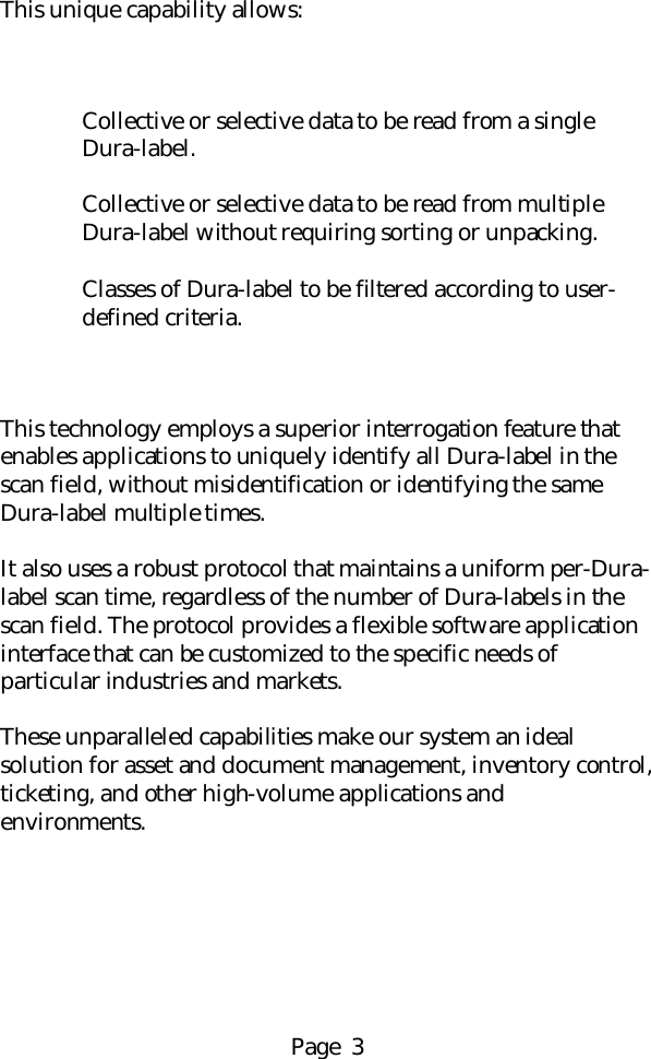 Page  3This unique capability allows:Collective or selective data to be read from a singleDura-label.Collective or selective data to be read from multipleDura-label without requiring sorting or unpacking.Classes of Dura-label to be filtered according to user-defined criteria.This technology employs a superior interrogation feature thatenables applications to uniquely identify all Dura-label in thescan field, without misidentification or identifying the sameDura-label multiple times.It also uses a robust protocol that maintains a uniform per-Dura-label scan time, regardless of the number of Dura-labels in thescan field. The protocol provides a flexible software applicationinterface that can be customized to the specific needs ofparticular industries and markets.These unparalleled capabilities make our system an idealsolution for asset and document management, inventory control,ticketing, and other high-volume applications andenvironments.