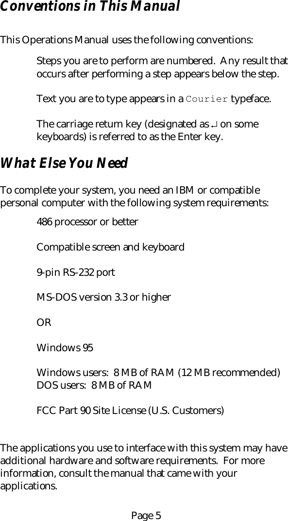 Page 5Conventions in This ManualThis Operations Manual uses the following conventions:Steps you are to perform are numbered.  Any result thatoccurs after performing a step appears below the step.Text you are to type appears in a Courier typeface.The carriage return key (designated as &crarr; on somekeyboards) is referred to as the Enter key.What Else You NeedTo complete your system, you need an IBM or compatiblepersonal computer with the following system requirements:486 processor or betterCompatible screen and keyboard9-pin RS-232 portMS-DOS version 3.3 or higherORWindows 95Windows users:  8 MB of RAM (12 MB recommended)DOS users:  8 MB of RAMFCC Part 90 Site License (U.S. Customers)The applications you use to interface with this system may haveadditional hardware and software requirements.  For moreinformation, consult the manual that came with yourapplications.
