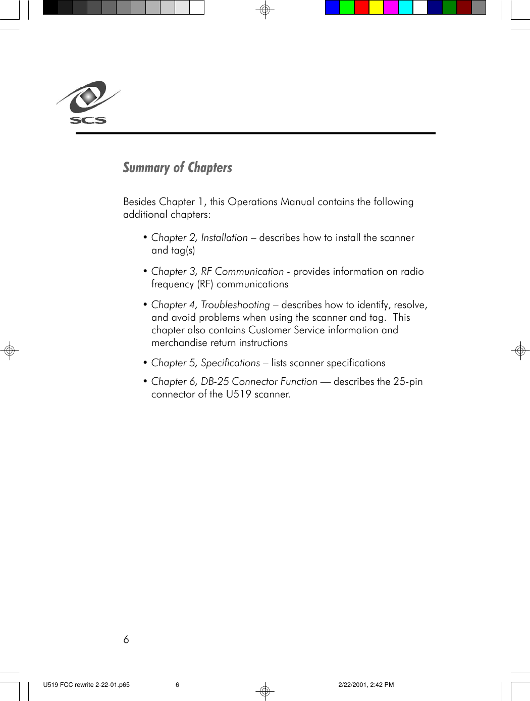 6Summary of ChaptersBesides Chapter 1, this Operations Manual contains the followingadditional chapters:&bull; Chapter 2, Installation &ndash; describes how to install the scannerand tag(s)&bull; Chapter 3, RF Communication - provides information on radiofrequency (RF) communications&bull; Chapter 4, Troubleshooting &ndash; describes how to identify, resolve,and avoid problems when using the scanner and tag.  Thischapter also contains Customer Service information andmerchandise return instructions&bull; Chapter 5, Specifications &ndash; lists scanner specifications&bull; Chapter 6, DB-25 Connector Function &mdash; describes the 25-pinconnector of the U519 scanner.U519 FCC rewrite 2-22-01.p65 2/22/2001, 2:42 PM6