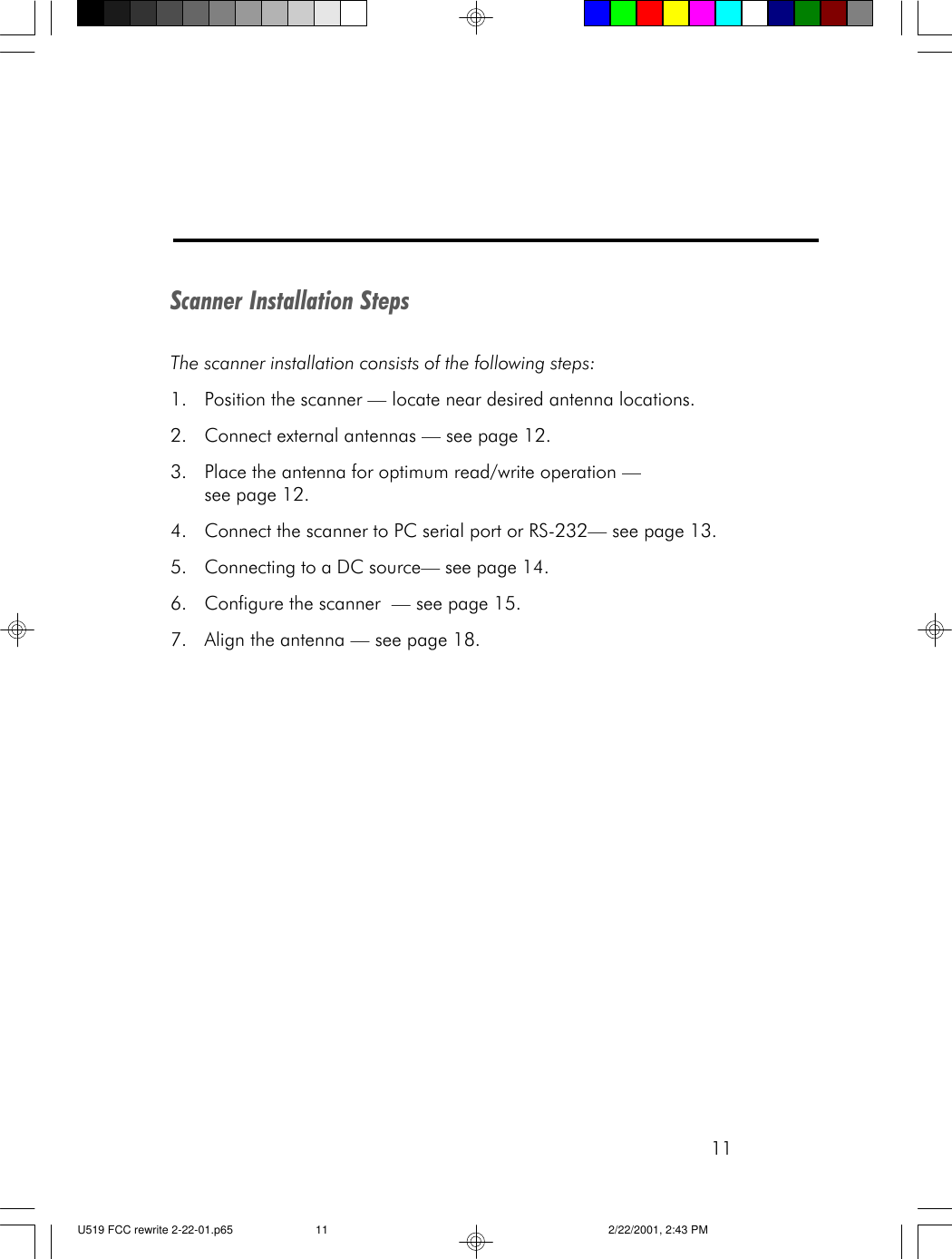 11Scanner Installation StepsThe scanner installation consists of the following steps:1. Position the scanner &mdash; locate near desired antenna locations.2. Connect external antennas &mdash; see page 12.3. Place the antenna for optimum read/write operation &mdash;see page 12.4. Connect the scanner to PC serial port or RS-232&mdash; see page 13.5. Connecting to a DC source&mdash; see page 14.6. Configure the scanner  &mdash; see page 15.7. Align the antenna &mdash; see page 18.U519 FCC rewrite 2-22-01.p65 2/22/2001, 2:43 PM11