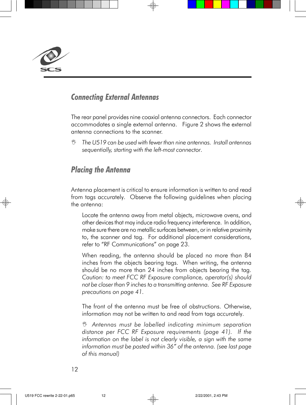 12Connecting External AntennasThe rear panel provides nine coaxial antenna connectors.  Each connectoraccommodates a single external antenna.   Figure 2 shows the externalantenna connections to the scanner.IThe U519 can be used with fewer than nine antennas.  Install antennassequentially, starting with the left-most connector.Placing the AntennaAntenna placement is critical to ensure information is written to and readfrom tags accurately.  Observe the following guidelines when placingthe antenna:Locate the antenna away from metal objects, microwave ovens, andother devices that may induce radio frequency interference.  In addition,make sure there are no metallic surfaces between, or in relative proximityto, the scanner and tag.  For additional placement considerations,refer to &ldquo;RF Communications&rdquo; on page 23.When reading, the antenna should be placed no more than 84inches from the objects bearing tags.  When writing, the antennashould be no more than 24 inches from objects bearing the tag.Caution: to meet FCC RF Exposure compliance, operator(s) shouldnot be closer than 9 inches to a transmitting antenna.  See RF Exposureprecautions on page 41.The front of the antenna must be free of obstructions. Otherwise,information may not be written to and read from tags accurately.IAntennas must be labelled indicating minimum separationdistance per FCC RF Exposure requirements (page 41).  If theinformation on the label is not clearly visible, a sign with the sameinformation must be posted within 36&rdquo; of the antenna. (see last pageof this manual)U519 FCC rewrite 2-22-01.p65 2/22/2001, 2:43 PM12