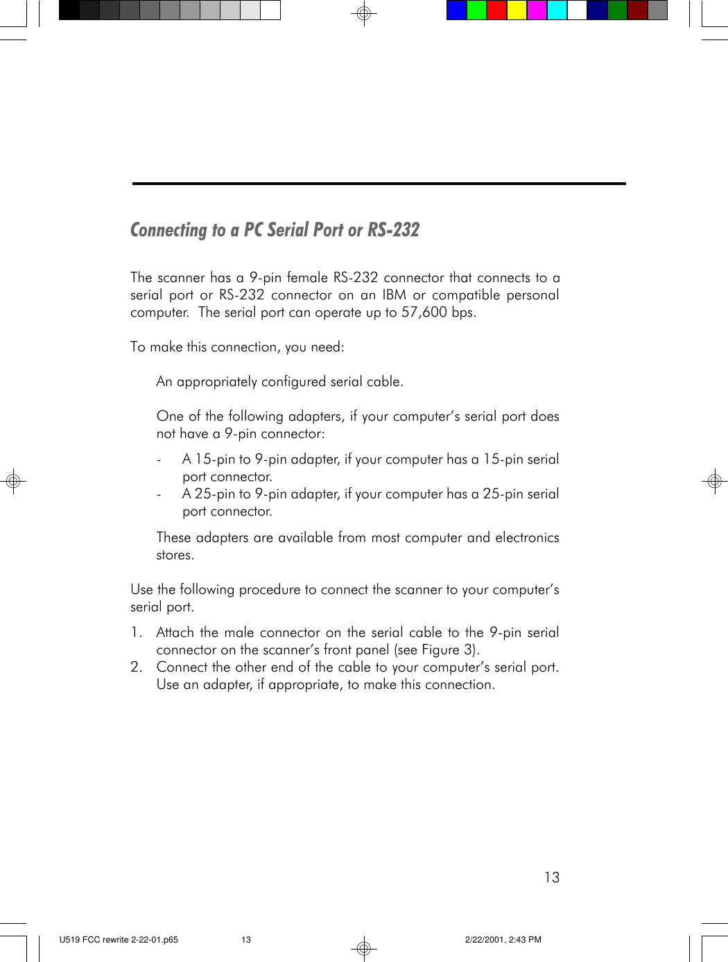 13Connecting to a PC Serial Port or RS-232The scanner has a 9-pin female RS-232 connector that connects to aserial port or RS-232 connector on an IBM or compatible personalcomputer.  The serial port can operate up to 57,600 bps.To make this connection, you need:An appropriately configured serial cable.One of the following adapters, if your computer&rsquo;s serial port doesnot have a 9-pin connector:-A 15-pin to 9-pin adapter, if your computer has a 15-pin serialport connector.-A 25-pin to 9-pin adapter, if your computer has a 25-pin serialport connector.These adapters are available from most computer and electronicsstores.Use the following procedure to connect the scanner to your computer&rsquo;sserial port.1. Attach the male connector on the serial cable to the 9-pin serialconnector on the scanner&rsquo;s front panel (see Figure 3).2. Connect the other end of the cable to your computer&rsquo;s serial port.Use an adapter, if appropriate, to make this connection.U519 FCC rewrite 2-22-01.p65 2/22/2001, 2:43 PM13