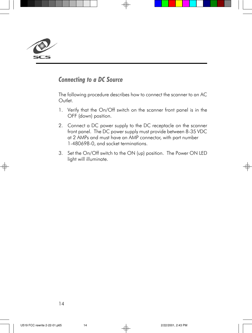 14Connecting to a DC SourceThe following procedure describes how to connect the scanner to an ACOutlet.1. Verify that the On/Off switch on the scanner front panel is in theOFF (down) position.2. Connect a DC power supply to the DC receptacle on the scannerfront panel.  The DC power supply must provide between 8-35 VDCat 2 AMPs and must have an AMP connector, with part number1-480698-0, and socket terminations.3.Set the On/Off switch to the ON (up) position.  The Power ON LEDlight will illuminate.U519 FCC rewrite 2-22-01.p65 2/22/2001, 2:43 PM14