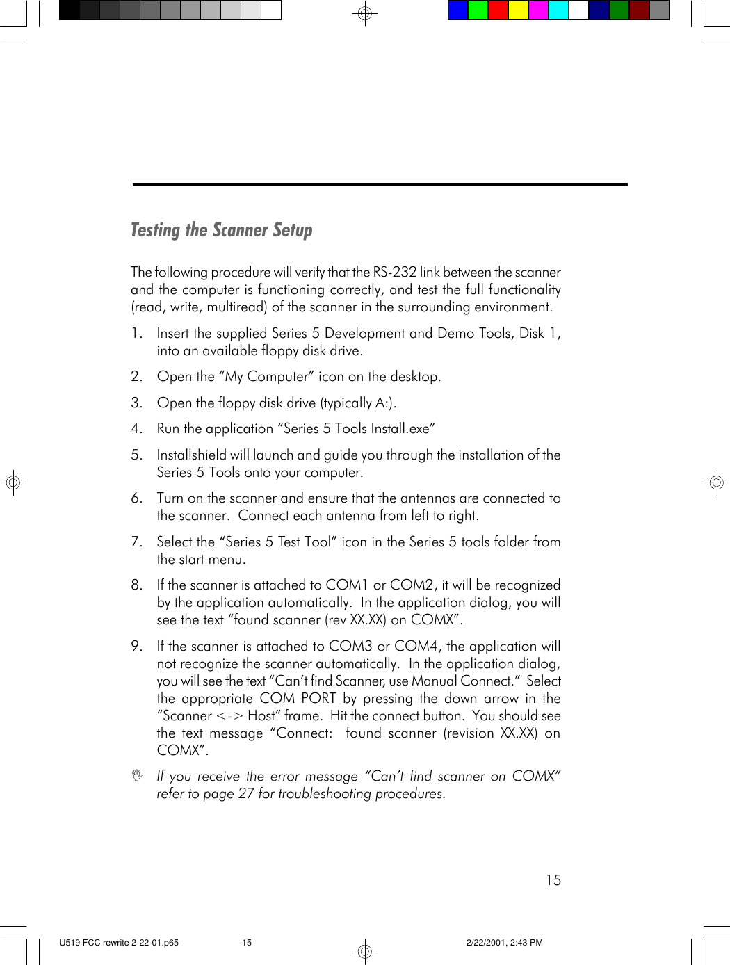 15Testing the Scanner SetupThe following procedure will verify that the RS-232 link between the scannerand the computer is functioning correctly, and test the full functionality(read, write, multiread) of the scanner in the surrounding environment.1. Insert the supplied Series 5 Development and Demo Tools, Disk 1,into an available floppy disk drive.2. Open the &ldquo;My Computer&rdquo; icon on the desktop.3. Open the floppy disk drive (typically A:).4. Run the application &ldquo;Series 5 Tools Install.exe&rdquo;5. Installshield will launch and guide you through the installation of theSeries 5 Tools onto your computer.6. Turn on the scanner and ensure that the antennas are connected tothe scanner.  Connect each antenna from left to right.7. Select the &ldquo;Series 5 Test Tool&rdquo; icon in the Series 5 tools folder fromthe start menu.8. If the scanner is attached to COM1 or COM2, it will be recognizedby the application automatically.  In the application dialog, you willsee the text &ldquo;found scanner (rev XX.XX) on COMX&rdquo;.9. If the scanner is attached to COM3 or COM4, the application willnot recognize the scanner automatically.  In the application dialog,you will see the text &ldquo;Can&rsquo;t find Scanner, use Manual Connect.&rdquo;  Selectthe appropriate COM PORT by pressing the down arrow in the&ldquo;Scanner <-> Host&rdquo; frame.  Hit the connect button.  You should seethe text message &ldquo;Connect:  found scanner (revision XX.XX) onCOMX&rdquo;.IIf you receive the error message &ldquo;Can&rsquo;t find scanner on COMX&rdquo;refer to page 27 for troubleshooting procedures.U519 FCC rewrite 2-22-01.p65 2/22/2001, 2:43 PM15