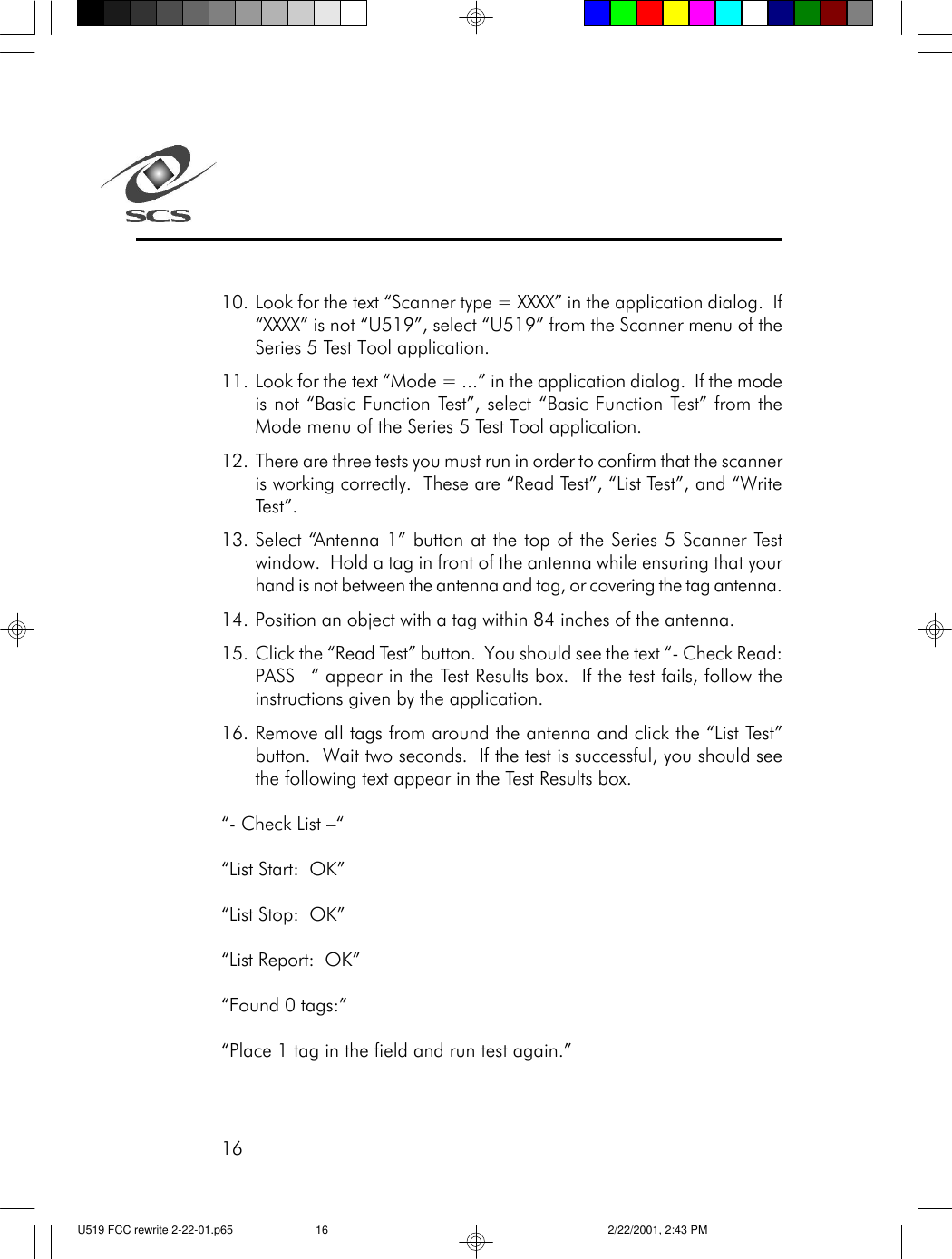 1610. Look for the text &ldquo;Scanner type = XXXX&rdquo; in the application dialog.  If&ldquo;XXXX&rdquo; is not &ldquo;U519&rdquo;, select &ldquo;U519&rdquo; from the Scanner menu of theSeries 5 Test Tool application.11. Look for the text &ldquo;Mode = ...&rdquo; in the application dialog.  If the modeis not &ldquo;Basic Function Test&rdquo;, select &ldquo;Basic Function Test&rdquo; from theMode menu of the Series 5 Test Tool application.12. There are three tests you must run in order to confirm that the scanneris working correctly.  These are &ldquo;Read Test&rdquo;, &ldquo;List Test&rdquo;, and &ldquo;WriteTest&rdquo;.13. Select &ldquo;Antenna 1&rdquo; button at the top of the Series 5 Scanner Testwindow.  Hold a tag in front of the antenna while ensuring that yourhand is not between the antenna and tag, or covering the tag antenna.14. Position an object with a tag within 84 inches of the antenna.15. Click the &ldquo;Read Test&rdquo; button.  You should see the text &ldquo;- Check Read:PASS &ndash;&ldquo; appear in the Test Results box.  If the test fails, follow theinstructions given by the application.16. Remove all tags from around the antenna and click the &ldquo;List Test&rdquo;button.  Wait two seconds.  If the test is successful, you should seethe following text appear in the Test Results box.&ldquo;- Check List &ndash;&ldquo;&ldquo;List Start:  OK&rdquo;&ldquo;List Stop:  OK&rdquo;&ldquo;List Report:  OK&rdquo;&ldquo;Found 0 tags:&rdquo;&ldquo;Place 1 tag in the field and run test again.&rdquo;U519 FCC rewrite 2-22-01.p65 2/22/2001, 2:43 PM16