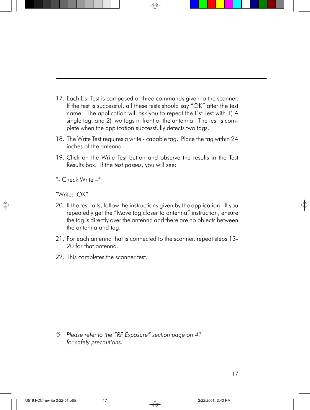 1717. Each List Test is composed of three commands given to the scanner.If the test is successful, all these tests should say &ldquo;OK&rdquo; after the testname.  The application will ask you to repeat the List Test with 1) Asingle tag, and 2) two tags in front of the antenna.  The test is com-plete when the application successfully detects two tags.18. The Write Test requires a write - capable tag.  Place the tag within 24inches of the antenna.19. Click on the Write Test button and observe the results in the TestResults box.  If the test passes, you will see:&ldquo;- Check Write &ndash;&ldquo;&ldquo;Write:  OK&rdquo;20. If the test fails, follow the instructions given by the application.  If yourepeatedly get the &ldquo;Move tag closer to antenna&rdquo; instruction, ensurethe tag is directly over the antenna and there are no objects betweenthe antenna and tag.21. For each antenna that is connected to the scanner, repeat steps 13-20 for that antenna.22. This completes the scanner test.IPlease refer to the &ldquo;RF Exposure&rdquo; section page on 41for safety precautions.U519 FCC rewrite 2-22-01.p65 2/22/2001, 2:43 PM17