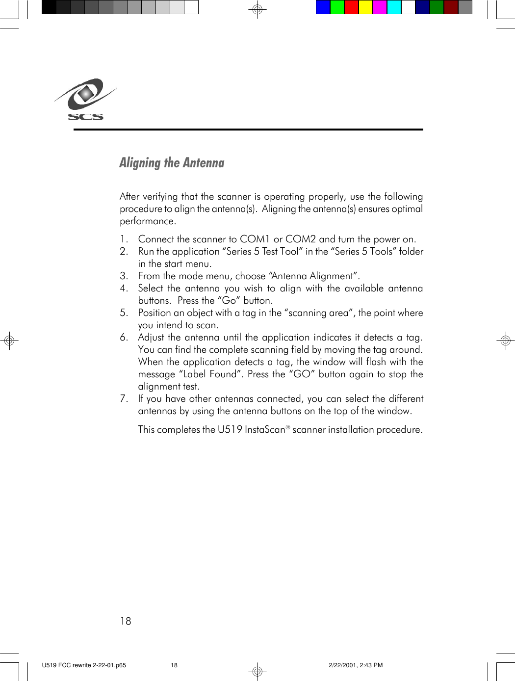 18Aligning the AntennaAfter verifying that the scanner is operating properly, use the followingprocedure to align the antenna(s).  Aligning the antenna(s) ensures optimalperformance.1. Connect the scanner to COM1 or COM2 and turn the power on.2. Run the application &ldquo;Series 5 Test Tool&rdquo; in the &ldquo;Series 5 Tools&rdquo; folderin the start menu.3. From the mode menu, choose &ldquo;Antenna Alignment&rdquo;.4. Select the antenna you wish to align with the available antennabuttons.  Press the &ldquo;Go&rdquo; button.5. Position an object with a tag in the &ldquo;scanning area&rdquo;, the point whereyou intend to scan.6. Adjust the antenna until the application indicates it detects a tag.You can find the complete scanning field by moving the tag around.When the application detects a tag, the window will flash with themessage &ldquo;Label Found&rdquo;. Press the &ldquo;GO&rdquo; button again to stop thealignment test.7. If you have other antennas connected, you can select the differentantennas by using the antenna buttons on the top of the window.This completes the U519 InstaScan&reg; scanner installation procedure.U519 FCC rewrite 2-22-01.p65 2/22/2001, 2:43 PM18