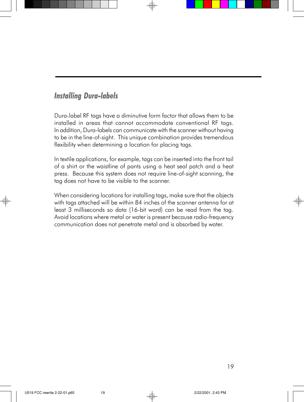19Installing Dura-labelsDura-label RF tags have a diminutive form factor that allows them to beinstalled in areas that cannot accommodate conventional RF tags.In addition, Dura-labels can communicate with the scanner without havingto be in the line-of-sight.  This unique combination provides tremendousflexibility when determining a location for placing tags.In textile applications, for example, tags can be inserted into the front tailof a shirt or the waistline of pants using a heat seal patch and a heatpress.  Because this system does not require line-of-sight scanning, thetag does not have to be visible to the scanner.When considering locations for installing tags, make sure that the objectswith tags attached will be within 84 inches of the scanner antenna for atleast 3 milliseconds so data (16-bit word) can be read from the tag.Avoid locations where metal or water is present because radio-frequencycommunication does not penetrate metal and is absorbed by water.U519 FCC rewrite 2-22-01.p65 2/22/2001, 2:43 PM19