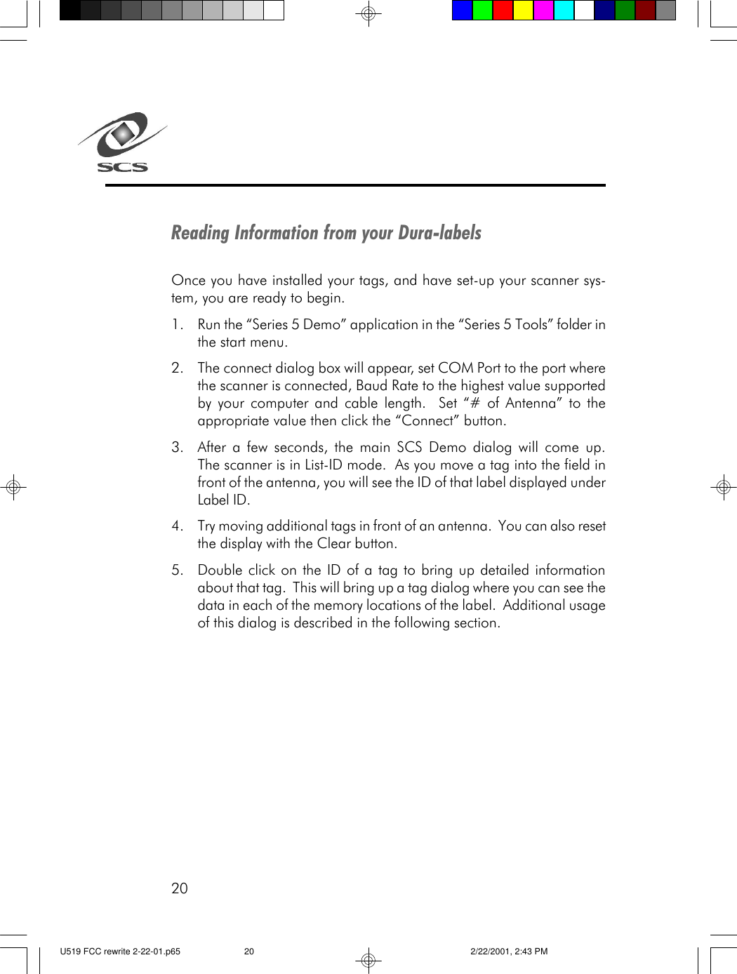 20Reading Information from your Dura-labelsOnce you have installed your tags, and have set-up your scanner sys-tem, you are ready to begin.1. Run the &ldquo;Series 5 Demo&rdquo; application in the &ldquo;Series 5 Tools&rdquo; folder inthe start menu.2. The connect dialog box will appear, set COM Port to the port wherethe scanner is connected, Baud Rate to the highest value supportedby your computer and cable length.  Set &ldquo;# of Antenna&rdquo; to theappropriate value then click the &ldquo;Connect&rdquo; button.3. After a few seconds, the main SCS Demo dialog will come up.The scanner is in List-ID mode.  As you move a tag into the field infront of the antenna, you will see the ID of that label displayed underLabel ID.4. Try moving additional tags in front of an antenna.  You can also resetthe display with the Clear button.5. Double click on the ID of a tag to bring up detailed informationabout that tag.  This will bring up a tag dialog where you can see thedata in each of the memory locations of the label.  Additional usageof this dialog is described in the following section.U519 FCC rewrite 2-22-01.p65 2/22/2001, 2:43 PM20