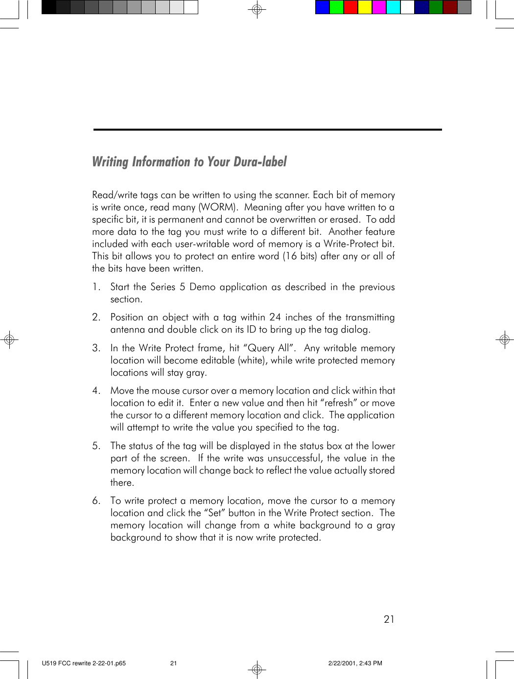 21Writing Information to Your Dura-labelRead/write tags can be written to using the scanner. Each bit of memoryis write once, read many (WORM).  Meaning after you have written to aspecific bit, it is permanent and cannot be overwritten or erased.  To addmore data to the tag you must write to a different bit.  Another featureincluded with each user-writable word of memory is a Write-Protect bit.This bit allows you to protect an entire word (16 bits) after any or all ofthe bits have been written.1. Start the Series 5 Demo application as described in the previoussection.2. Position an object with a tag within 24 inches of the transmittingantenna and double click on its ID to bring up the tag dialog.3. In the Write Protect frame, hit &ldquo;Query All&rdquo;.  Any writable memorylocation will become editable (white), while write protected memorylocations will stay gray.4. Move the mouse cursor over a memory location and click within thatlocation to edit it.  Enter a new value and then hit &ldquo;refresh&rdquo; or movethe cursor to a different memory location and click.  The applicationwill attempt to write the value you specified to the tag.5. The status of the tag will be displayed in the status box at the lowerpart of the screen.  If the write was unsuccessful, the value in thememory location will change back to reflect the value actually storedthere.6. To write protect a memory location, move the cursor to a memorylocation and click the &ldquo;Set&rdquo; button in the Write Protect section.  Thememory location will change from a white background to a graybackground to show that it is now write protected.U519 FCC rewrite 2-22-01.p65 2/22/2001, 2:43 PM21