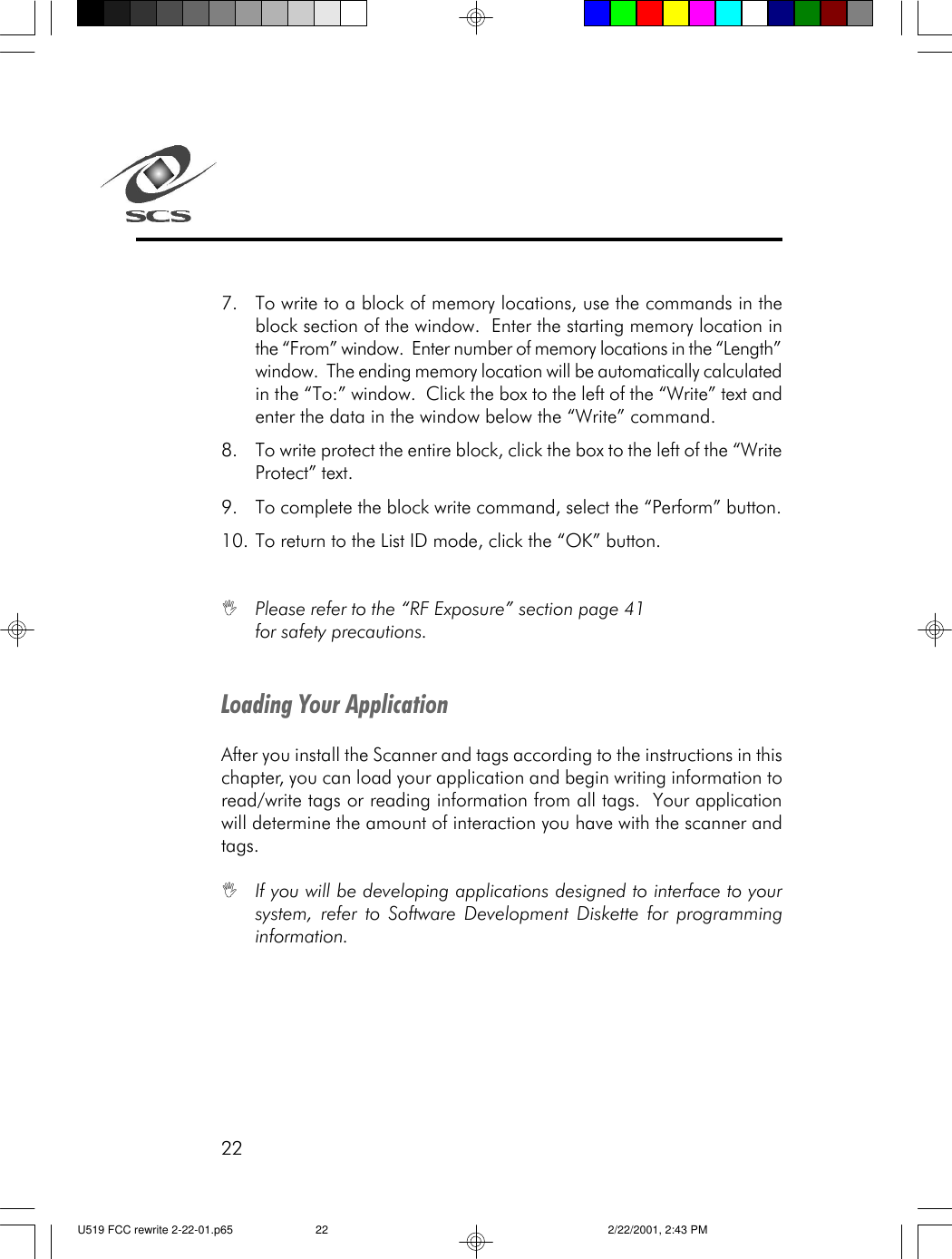 22Loading Your ApplicationAfter you install the Scanner and tags according to the instructions in thischapter, you can load your application and begin writing information toread/write tags or reading information from all tags.  Your applicationwill determine the amount of interaction you have with the scanner andtags.IIf you will be developing applications designed to interface to yoursystem, refer to Software Development Diskette for programminginformation.7. To write to a block of memory locations, use the commands in theblock section of the window.  Enter the starting memory location inthe &ldquo;From&rdquo; window.  Enter number of memory locations in the &ldquo;Length&rdquo;window.  The ending memory location will be automatically calculatedin the &ldquo;To:&rdquo; window.  Click the box to the left of the &ldquo;Write&rdquo; text andenter the data in the window below the &ldquo;Write&rdquo; command.8. To write protect the entire block, click the box to the left of the &ldquo;WriteProtect&rdquo; text.9. To complete the block write command, select the &ldquo;Perform&rdquo; button.10. To return to the List ID mode, click the &ldquo;OK&rdquo; button.IPlease refer to the &ldquo;RF Exposure&rdquo; section page 41for safety precautions.U519 FCC rewrite 2-22-01.p65 2/22/2001, 2:43 PM22